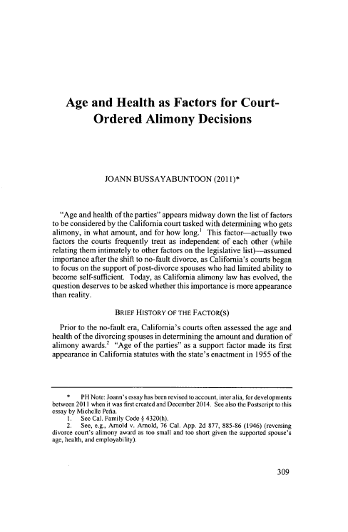 handle is hein.journals/contli22 and id is 321 raw text is: 










    Age and Health as Factors for Court-

            Ordered Alimony Decisions





               JOANN BUSSAYABUNTOON (2011)*



  Age and health of the parties appears midway down the list of factors
to be considered by the California court tasked with determining who gets
alimony, in what amount, and for how long.' This factor-actually two
factors the courts frequently treat as independent of each other (while
relating them intimately to other factors on the legislative list)-assumed
importance after the shift to no-fault divorce, as California's courts began
to focus on the support of post-divorce spouses who had limited ability to
become self-sufficient. Today, as California alimony law has evolved, the
question deserves to be asked whether this importance is more appearance
than reality.

                  BRIEF HISTORY OF THE FACTOR(S)
  Prior to the no-fault era, California's courts often assessed the age and
health of the divorcing spouses in determining the amount and duration of
alimony awards.2 Age of the parties as a support factor made its first
appearance in California statutes with the state's enactment in 1955 of the



    *   PH Note: Joann's essay has been revised to account, inter alia, for developments
between 2011 when it was first created and December 2014. See also the Postscript to this
essay by Michelle Pefia.
    1. See Cal. Family Code § 4320(h).
    2. See, e.g., Arnold v. Arnold, 76 Cal. App. 2d 877, 885-86 (1946) (reversing
divorce court's alimony award as too small and too short given the supported spouse's
age, health, and employability).


