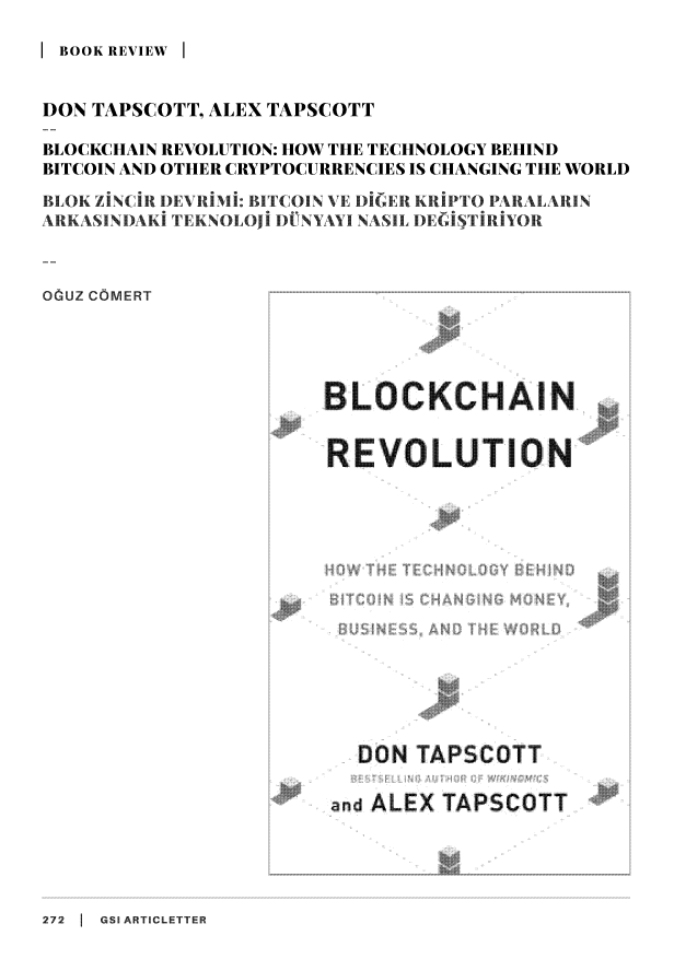 handle is hein.journals/gsiartc23 and id is 272 raw text is: 

BOOK REVIEW I


DON TAPSCOTT, ALEX TAPSCOTT

BLOCKCHAIN REVOLUTION: HOW THE TECHNOLOGY BEHIND
BITCOIN AND OTHER CRYPTOCURRENCIES IS CHANGING THE WORLD

BLOI   CIR DEVRIMI: B1TCOIN VE DIGER RPTOP PRALARIN
AKASINIA  TEKN  I 11 DUNYAYI NASIL DEGIS 1IRIYOR



OGUZ COMERT


272 1 GSI ARTICLETTER


BLOC CHA N


REVOLUT ON


  DON  TAPSCOTT

and ALEX TAPSCOTT


