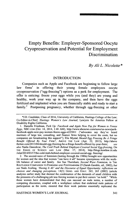 handle is hein.journals/haswo27 and id is 369 raw text is: 













         Empty Benefits: Employer-Sponsored Oocyte

      Cryopreservation and Potential for Employment

                                                      Discrimination


                                                      By  Ali  L. Nicolette   *



                            INTRODUCTION

    Companies   such  as Apple and  Facebook  are beginning  to follow large
law firms' in offering their young female employees oocyte
cryopreservation  (egg-freezing) options as a perk  for employment.   The
offer is enticing: freeze your  eggs while  you  (and  they) are young  and
healthy,  work  your  way  up  in  the company,   and  then  have  the eggs
fertilized and implanted when  you are financially stable and ready to start a
family.2   Postponing  pregnancy,  whether   through  egg-freezing  or other


    *J.D. Candidate, Class of 2016, University of California, Hastings College of the Law;
Co-Editor-in-Chief, Hastings Women's Law Journal; Lawyers for America Fellow at
Disability Rights California.
   1. Danielle Friedman, Perk Up: Facebook and Apple Now Pay for Women to Freeze
Eggs, NBC.coM  (Oct. 14, 2014, 1:48 AM), http://www.nbcnews.coml/news/us-news/perk-
facebook-apple-now-pay-women-freeze-eggs-n225011 (advocates say they've heard
murmurs of large law, consulting, and finance firms helping to cover the costs, but no
companies are broadcasting this support); Elie Mystal, Should Egg Freezing Be A Fringe
Benefit Offered By Your Firm?,  ABOVE  THE  LAW  (Apr. 22, 2013), http://above
thelaw.com/2013/04/should-egg-freezing-be-a-fringe-benefit-offered-by-your-firm/;  see
also Nadia Daneshvar, The Cold Truth Behind Employer-Covered Social Egg-freezing, ON
THE  EDGES  OF  SCIENCE  AND  LAW   (Mar. 17,  2014), http://blogs.kentlaw.iit.edu
/islat/2014/03/17/the-cold-truth-behind-employer-covered-social-egg- freezing/.
   2. The second-wave of feminism (lasting through the 1980s) brought new opportunities
for women and the idea that women can have it all became synonymous with the work-
life balance of career and family. See Sue Thornham, Second Wave Feminism, in THE
ROUTLEDGE COMPANION  TO FEMINISM AND POSTFEMINISM 25 (Sarah Gamble, ed., 2002); but
see Nado Aveling, 'Having It All' and the Discourse of Equal Opportunity: reflections on
choices and changing perceptions, 14(3) GEND. AND EDUC. 265, 265 (2002) (article
analyzes earlier study that showed the combination of the demands of small children with
the pressures of a challenging job was forcing women to put their careers on hold. While
these women  have demonstrated that they can succeed on male terms, a number of
competing discourses, coupled with a workplace culture that enshrined male patterns of
participation as the norm, ensured that their work patterns essentially replicated the


HASTINGS WOMEN'S LAW JOURNAL


341


