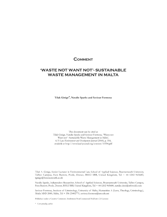 handle is hein.journals/leadjo6 and id is 394 raw text is: COMMENT

'WASTE NOT WANT NOT'- SUSTAINABLE
WASTE MANAGEMENT IN MALTA
Tilak Ginige*, Natalie Sparks and Saviour Formosa
This document can be cited as
Tilak Ginige, Natalie Sparks and Saviour Formosa, WAaste not
'qant not' Sustainable NX aste Management in Malta',
6/3 Lan, E in i en c/t  De ,e/niceeftJ oral (2010), p. 354,
as adable at htip:/i wwvI lead jour -al. org/ coniten 10354.pdf
Tilak N. Ginige, Senior Iecturer in Environmental Law, School of Applied Sciences, Bournemouth Universit,
Talbot Campus, Fern Barro, Poole, Dorset, BH12 5BB, United Kingdom, Tel + 44 1202 965680,
tginige abournemouth.ac.uk
Natalie Sparks, Independent Researcher, School of Applied Sciences, Bournemouth University, Talbot Campus,
Fern Barrov, Poole, Dorset, BH12 5BB, United Kingdom, Tel + 44 1202 965680, natalie.chts antvorld.com
Saviour Formosa, Institute of Criminolog, Universit-i of Malta, Humanities A ,Lasss, Theology, Criminology),
Msida MISD 2080, Mlalta Tel + 356 23402771, saviour.formosa um.edu.mt
Publishe ', der a Creative Coniions Atsibution NonCor-niercial NoDeriys 2.0 License

C  o  t< 'rm ' ,/


