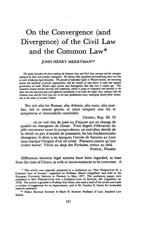 handle is hein.journals/stanit17 and id is 367 raw text is: On the Convergence (and
Divergence) of the Civil Law
and the Common Law*
JOHN HENRY MERRYMAN**
The author desertes the forces making the Common Law and Civil Law converge and the strategies
employed by those who promote convergence. He observs that signifant particularizing forces are also
at work, produing legal diveoence. The growth of individual nghts in Western nations, the increaing
vanety and autonomy of privale organizations, and the transfer of state power to local and regional
governments all make Western legal system more heterogenous than thqy were a centuy ago. This
movement toward internal diversity and complexity, which is going on irregularlp and uneven# in the
short term but massively and with apparent inevitability if one takes the longer view, indicates that the
Common Law and the Civil Law are, in the most fundamental sense, converging toward fller realiza-
tion of the values of western Culture.
Nec erit alia lex Romae, alia Athenis, alia nunc, alia post-
hac, sed et omnes gentes, et omni tempore una lex et
sempiterna et immutabilis continebit.
CICERO, Rep. III. 33
on ne voit rien de juste ou d'injuste qui ne change de
qualit6 en changeant de climat. Trois degr6s d'6lvation du
pfle renversent toute la jurisprudence; un mridien d~cide de
la v~rit6; en peu dann~es de possession, les lois fondamentales
changeant; le droilt a ses 6poques; l'entr& de Saturne au Lion
nous marque l'origine d'un tel crime. Plaisante justice qu'une
rivi~re borne! Vrit6 au deqi des Pyrenees, erreur au deli.
PASCAL, Pens es
Differences between legal systems have been regarded, at least
from the time of Cicero, as evils or inconveniences to be overcome. A
* This article was originally presented at a conference on New Perspectives for a
Common Law of Europe, organized by Professor Mauro Cappelletti and held at the
European University Institute in Florence in May, 1977. The conference papers were
published in NEW PERSPE-IVES FOR A COMMON LAW OF EUROPE, (M. Cappelletti ed.
1978). The author is grateful to Professor Eric Stein, who read a draft of the article and made
a number of suggestions for its improvement, and to Dr. Carolyn E. Carter for invaluable
research assistance.
** Nelson Bowman Sweitzer & Marie B. Sweitzer Professor of Law, Stanford Law
School.


