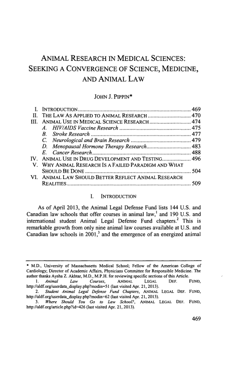 handle is hein.journals/stexlr54 and id is 511 raw text is: ANIMAL RESEARCH IN MEDICAL SCIENCES:
SEEKING A CONVERGENCE OF SCIENCE, MEDICINE,
AND ANIMAL LAW
JOHN J. PIPPIN*
I. INTRODUCTION           .................................  ...... 469
II. THE LAW As APPLIED TO ANIMAL RESEARCH ........           ....... 470
III. ANIMAL USE IN MEDICAL SCIENCE RESEARCH          ..............474
A. HIV/AIDS Vaccine Research.......................475
B. Stroke Research................................477
C. Neurological and Brain Research         ...................479
D. Menopausal Hormone Therapy Research..            ........483
E.   Cancer Research      ......................   .............. 488
IV. ANIMAL USE IN DRUG DEVELOPMENT AND TESTING.................... 496
V. WHY ANIMAL RESEARCH IS A FAILED PARADIGM AND WHAT
SHOULD BE DONE         .......................................... 504
VI. ANIMAL LAW SHOULD BETTER REFLECT ANIMAL RESEARCH
REALITIES                           ...........................................509
I. INTRODUCTION
As of April 2013, the Animal Legal Defense Fund lists 144 U.S. and
Canadian law schools that offer courses in animal law,' and 190 U.S. and
international student Animal Legal Defense Fund chapters.2 This is
remarkable growth from only nine animal law courses available at U.S. and
Canadian law schools in 2001, and the emergence of an energized animal
* M.D., University of Massachusetts Medical School; Fellow of the American College of
Cardiology; Director of Academic Affairs, Physicians Committee for Responsible Medicine. The
author thanks Aysha Z. Akhtar, M.D., M.P.H. for reviewing specific sections of this Article.
1. Animal     Law     Courses,   ANIMAL      LEGAL    DEF.     FUND,
http://aldf.org/userdata-display.php?modin=51 (last visited Apr. 21, 2013).
2. Student Animal Legal Defense Fund Chapters, ANIMAL LEGAL DEF. FUND,
http://aldf.orgluserdata.display.php?modin=62 (last visited Apr. 21, 2013).
3.  Where Should You Go to Law     School?, ANIMAL LEGAL DEF. FUND,
http://aldf.org/article.php?id=426 (last visited Apr. 21, 2013).

469



