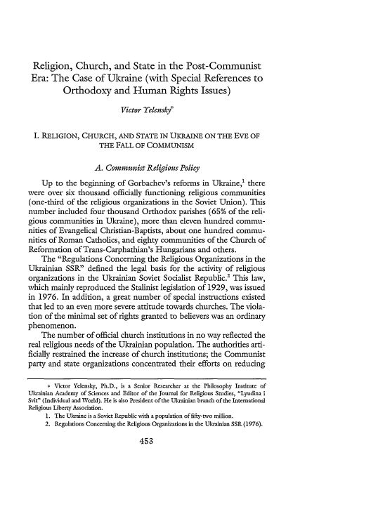 handle is hein.journals/byulr2002 and id is 463 raw text is: Religion, Church, and State in the Post-Communist
Era: The Case of Ukraine (with Special References to
Orthodoxy and Human Rights Issues)
Victor Yelensky*
I. RELIGION, CHURCH, AND STATE IN UKRAINE ON THE EVE OF
THE FALL OF COMMUNISM
A. Communist Religious Policy
Up to the beginning of Gorbachev's reforms in Ukraine,' there
were over six thousand officially functioning religious communities
(one-third of the religious organizations in the Soviet Union). This
number included four thousand Orthodox parishes (65% of the reli-
gious communities in Ukraine), more than eleven hundred commu-
nities of Evangelical Christian-Baptists, about one hundred commu-
nities of Roman Catholics, and eighty communities of the Church of
Reformation of Trans-Carphathian's Hungarians and others.
The Regulations Concerning the Religious Organizations in the
Ukrainian SSR defined the legal basis for the activity of religious
organizations in the Ukrainian Soviet Socialist Republic.2 This law,
which mainly reproduced the Stalinist legislation of 1929, was issued
in 1976. In addition, a great number of special instructions existed
that led to an even more severe attitude towards churches. The viola-
tion of the minimal set of rights granted to believers was an ordinary
phenomenon.
The number of official church institutions in no way reflected the
real religious needs of the Ukrainian population. The authorities arti-
ficially restrained the increase of church institutions; the Communist
party and state organizations concentrated their efforts on reducing
Victor Yelensky, Ph.D., is a Senior Researcher at the Philosophy Institute of
Ukrainian Academy of Sciences and Editor of the Journal for Religious Studies, Lyudina i
Svit (Individual and World). He is also President of the Ukrainian branch of the International
Religious Liberty Association.
1. The Ukraine is a Soviet Republic with a population of fifty-tvo million.
2. Regulations Concerning the Religious Organizations in the Ukrainian SSR (1976).

453


