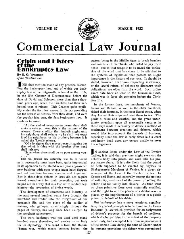 handle is hein.journals/clla37 and id is 125 raw text is: VOLUME 37

MARCH, 1932

Commercial Law Journal

C(rioin and Ilistcry
(f the
Eiankruptcy Law
By 0. 0. Vrooman
of the Cleveland Bar
IHE first mention made of any practice resemb-
ling the bankruptcy law, and of which our bank-
ruptcy law is the outgrowth, is found in the Bible,
in the 15th Chapter of Deuteronomy, before the
days of David and Solomon more than three thou-
sand years ago, when the Israelites had their sab-
batical year of release. This Chapter quite explic-
itly states the first law known in history providing
for the release of debtors from their debts, and were
the popular idea true, the first bankruptcy law. It
reads as follows:
At the end of every seven years thou shalt
make a release. And this is the manner of the
release: Every creditor that lendeth aught unto
his neighbour shall release it; he shall not exact
it of his neighbour, or his brother; because it is
called the 'Lord's release.'
Of a foreigner thou mayest exact it again: but
that'which is thine with thy brother thine hand
shall release;
Save when there shall be no poor among you;
This old Jewish law naturally was to be found,
as it necessarily must have been, quite impractical
in its operation as the stated seven year approached
new business with poor people must have flagged,
and old creditors became nervous and impatient.
But in those days defects in laws did not require
formal amendment for their correction, but were
helped out in a way that is a lost art to modern leg-
islators-the invocation of divine wrath.
The development of commerce and industry in
the past several hundred years have brought the
merchant and trader into the foreground of our
economic life, and the place of the soldier of
fortune, who galloped so enticingly through the
pages of history, has long since been usurped by
the merchant adventurer.
The word bankrupt was not used until many
hundred years thereafter, and carries us to Italy
for its etymology. The word is from the Italian,
banca rota, which means benches broken-the

custom being in the Middle Ages to break benches
and counters of merchants who failed to pay their
debts-and to that usage is to be traced the deriva-
tion of the word that has come to be attached to
the systems of legislation that possess no slight
importance in the history of our race. It should be
stated, however, that laws respecting insolvency,
or the lawful refusal of debtors to discharge their
obligations, are older than the word. Such ordin-
ances date back at least to the Draconian Code,
which was in force six centuries before the Chris-
tian Era.
In the former days, the merchants of Venice,
Genoa and Britain, as well as the older countries,
risked their fortunes, in the most literal sense, when
they loaded their ships and sent them to sea. The
perils of wind and weather, and the great uncer-
tainty attendant upon all mercantile ventures in
those days made it necessary to devise a method of
settlement between creditors and debtors, which
would take into account the hazards of business,
especially since the law in early times laid a cruel
and heavy hand upon any person unable to meet
his obligations.
IN ancient Rome under the Law of the Twelve
Tables, it is said that creditors might even cut the
debtor's body into pieces, and each take his pro-
portionate share. It is quite likely that the pound
of flesh supposed to be exacted by Shylock in
Shakespeare's Merchant of Venice, is a direct de-
scendent of the Law of the Twelve Tables. In
Greece and Rome, and generally among the nations
of antiquity, creditors had the power of selling the
debtor and his family into slavery. As time went
on these primitive ideas were materially modified,
and the right to sell the person of a debtor was re-
placed by the imprisonment of a debtor in a public
prison in default of his debts.
But bankruptcy has a more restricted significa-
tion, its general principle is to be found in the Cesio-
Bonorum (a law which provided for an assignment
of debtor's property for the benefit of creditors,
which discharged him to the extent of the property
ceded only, but exempted him from imprisonment)
of the Roman Law during the time of Caesar, under
its humane provisions the debtor who surrendered


