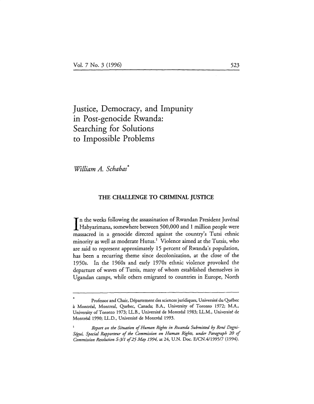 handle is hein.journals/crimlfm7 and id is 523 raw text is: Vol. 7 No. 3 (1996)

Justice, Democracy, and Impunity
in Post-genocide Rwanda:
Searching for Solutions
to Impossible Problems
William A. Schabas*
THE CHALLENGE TO CRIMINAL JUSTICE
In the weeks following the assassination of Rwandan President Juvdnal
Habyarimana, somewhere between 500,000 and 1 million people were
massacred in a genocide directed against the country's Tutsi ethnic
minority as well as moderate Hutus.' Violence aimed at the Tutsis, who
are said to represent approximately 15 percent of Rwanda's population,
has been a recurring theme since decolonization, at the close of the
1950s. In the 1960s and early 1970s ethnic violence provoked the
departure of waves of Tutsis, many of whom established themselves in
Ugandan camps, while others emigrated to countries in Europe, North
Professor and Chair, Ddpartement des sciences juridiques, Universite du Quebec
h Montreal, Montreal, Quebec, Canada; B.A., University of Toronto 1972; M.A.,
University of Toronto 1973; LL.B., Universite de Montrdal 1983; LL.M., Universiti de
Montral 1990; LL.D., Universite de Montrial 1993.
1       Report on the Situation of Human Rights in Rwanda Submitted by Reni Degni-
Sigui, Special Rapporteur of the Commission on Human Rights, under Paragraph 20 of
Commission Resolution 5-3/1 of25 May 1994, at 24, U.N. Doc. E/CN.4/1995/7 (1994).

523


