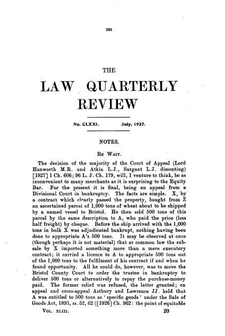 handle is hein.journals/lqr43 and id is 305 raw text is: THE
LAW QUARTERLY
REVIEW
No. CLXXI.        July, 1927.
NOTES.
RE WAIT.
The decision of the majority of the Court of Appeal (Lord
Hanworth M.R. and Atkin L.J., Sargant L.J. dissenting)
[1927] 1 Ch. 606; 96 L. J. Ch. 179, will, I venture to think, be as
inconvenient to many merchants as it is surprising to the Equity
Bar.   For the present it is final, being an appeal from  a
Divisional Court in bankruptcy. The facts are simple. X, by
a contract which c1],arly passed the property, bought from Z
an ascertained parcel of 1,000 tons of wheat about to be shipped
by a named vessel to Bristol. He then sold 500 tons of this
parcel by the same description to A, who paid the price (less
half freight) by cheque. Before the ship arrived with the 1,000
tons in bulk X was adjudicated bankrupt, nothing having been
done to appropriate A's 500 tons.  It may be observed at once
(though perhaps it is not material) that at common law the sub-
sale by X imported something more than a mere executory
contract; it carried a licence to A to appropriate 500 tons out
of the 1,000 tons to the fulfilment of his contract if and when he
found opportunity. All he could do, however, was to move the
Bristol County Court to order the trustee in bankruptcy to
deliver 500 tons or alternatively to repay the purchase-money
paid.  The former relief was refused, the latter granted; on
appeal and cross-appeal Astbury and Lawrence JJ. held that
A was entitled to 500 tons as ' specific goods ' under the Sale of
Goods Act, 1893, ss. 52, 62 ([1926] Ch. 962: the point of equitable
VOL. XLIII.                                   20


