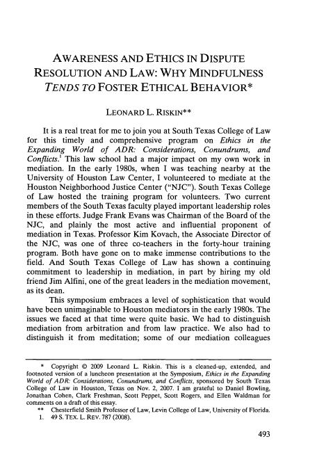handle is hein.journals/stexlr50 and id is 499 raw text is: AWARENESS AND ETHICS IN DISPUTE
RESOLUTION AND LAW: WHY MINDFULNESS
TENDS TO FOSTER ETHICAL BEHAVIOR*
LEONARD L. RISKIN**
It is a real treat for me to join you at South Texas College of Law
for this timely and comprehensive program on Ethics in the
Expanding   World  of ADR: Considerations, Conundrums, and
Conflicts.' This law school had a major impact on my own work in
mediation. In the early 1980s, when I was teaching nearby at the
University of Houston Law Center, I volunteered to mediate at the
Houston Neighborhood Justice Center (NJC). South Texas College
of Law hosted the training program for volunteers. Two current
members of the South Texas faculty played important leadership roles
in these efforts. Judge Frank Evans was Chairman of the Board of the
NJC, and plainly the most active and influential proponent of
mediation in Texas. Professor Kim Kovach, the Associate Director of
the NJC, was one of three co-teachers in the forty-hour training
program. Both have gone on to make immense contributions to the
field. And South Texas College of Law has shown a continuing
commitment to leadership in mediation, in part by hiring my old
friend Jim Alfini, one of the great leaders in the mediation movement,
as its dean.
This symposium embraces a level of sophistication that would
have been unimaginable to Houston mediators in the early 1980s. The
issues we faced at that time were quite basic. We had to distinguish
mediation from arbitration and from law practice. We also had to
distinguish it from meditation; some of our mediation colleagues
* Copyright © 2009 Leonard L. Riskin. This is a cleaned-up, extended, and
footnoted version of a luncheon presentation at the Symposium, Ethics in the Expanding
World of ADR: Considerations, Conundrums, and Conflicts, sponsored by South Texas
College of Law in Houston, Texas on Nov. 2, 2007. 1 am grateful to Daniel Bowling,
Jonathan Cohen, Clark Freshman, Scott Peppet, Scott Rogers, and Ellen Waldman for
comments on a draft of this essay.
** Chesterfield Smith Professor of Law, Levin College of Law, University of Florida.
1. 49 S. TEx. L. REV. 787 (2008).


