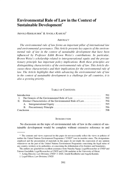 handle is hein.journals/gintenlr32 and id is 600 raw text is: 





Environmental Rule of Law in the Context of
Sustainable Development*


ARNOLD   KREILHUBERt   & ANGELA   KARIUKI

                                   ABSTRACT

   The environmental  rule of law forms an important  pillar of international law
and  environmental governance.  This Article presents key aspects of the environ-
mental  rule of law  in the context of sustainable development   that have been
influenced  by Professor  Edith  Brown Weiss's contributions. In particular,
Brown   Weiss's scholarship related to intergenerational equity and the precau-
tionary principle has  important policy implications. Both  these principles are
distinguishing characteristics of the environmental rule of law. This Article dis-
cusses these characteristics and their implications for the environmental rule of
law. The Article highlights that while advancing  the environmental  rule of law
in the context of sustainable development  is a challenge for all countries, it is
also a growing priority.



                              TABLE  OF CONTENTS

Introduction .................................................               591
I.   The Genesis of the Environmental Rule of Law ....................       592
II.  Distinct Characteristics of the Environmental Rule of Law............ . 594
      A.  Intergenerational Equity ................................       595
      B.  Precautionary Principle ................................. .     596
Conclusion ..................................................                598


                                 INTRODUCTION

   No discussion on the topic of environmental rule of law in the context of sus-
tainable development   would  be  complete  without extensive  reference to and


  * The contents and views expressed in this paper do not necessarily reflect the views or policies of
neither the United Nations Environment Programme (UNEP) nor its member states. The designations
employed and the presentation of materials in this paper do not imply the expression of any opinion
whatsoever on the part of the United Nations Environment Programme concerning the legal status of
any country, territory or its authorities, or concerning the delimitation of its frontiers and boundaries.
  The authors are grateful for excellent assistance from Natasha Ngugi, Legal Researcher at UNEP and
Fairouz Gazdallah, Legal Researcher at UNEP and LLM candidate at the University of Ghent.
  t Acting Director, Law Division, UNEP. © 2020, Arnold Kreilhuber and Angela Kariuki.
  $ Legal Officer, Law Division, UNEP.


591


