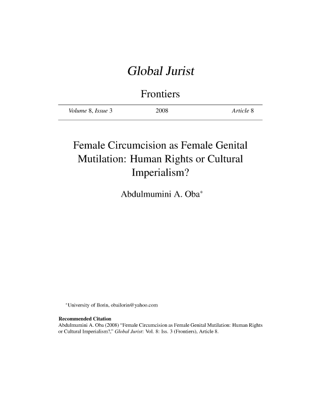 handle is hein.journals/globjur8 and id is 764 raw text is: 









Global Jurist


    Frontiers


Volume 8, Issue 3


2008


Article 8


    Female Circumcision as Female Genital

      Mutilation: Human Rights or Cultural

                      Imperialism?


                   Abdulmumini A. Oba*
















  *University of Ilorin, obailorin@yahoo.com

Recommended Citation
Abdulmumini A. Oba (2008) Female Circumcision as Female Genital Mutilation: Human Rights
or Cultural Imperialism?, Global Jurist: Vol. 8: Iss. 3 (Frontiers), Article 8.


