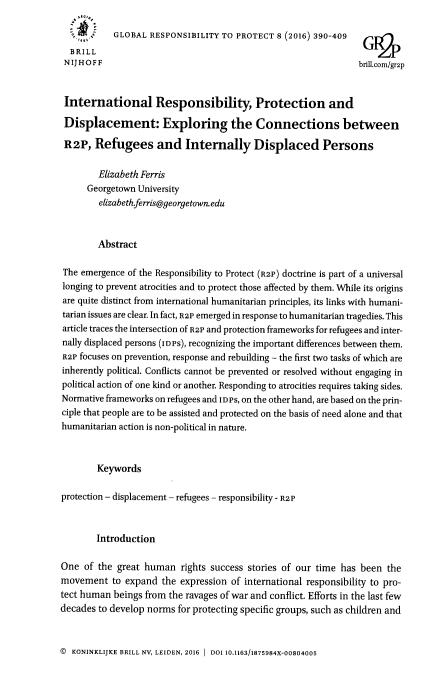 handle is hein.journals/gloresp8 and id is 406 raw text is: 
            GLOBAL RESPONSIBILITY TO PROTECT 8 (2016) 390-409

  BRILL                                                              6?
  N IJ HOFF                                                     brill.com/gr2p


  International Responsibility Protection and

  Displacement: Exploring the Connections between

  R2P, Refugees and Internally Displaced Persons

        Elizabeth Ferris
      Georgetown University
        elizabeth.ferris@georgetown.edu



        Abstract

The emergence of the Responsibility to Protect (R2P) doctrine is part of a universal
longing to prevent atrocities and to protect those affected by them. While its origins
are quite distinct from international humanitarian principles, its links with humani-
tarian issues are clear. In fact, R2P emerged in response to humanitarian tragedies. This
article traces the intersection of R2P and protection frameworks for refugees and inter-
nally displaced persons (Iops), recognizing the important differences between them.
R2P focuses on prevention, response and rebuilding - the first two tasks of which are
inherently political. Conflicts cannot be prevented or resolved without engaging in
political action of one kind or another. Responding to atrocities requires taking sides.
Normative frameworks on refugees and In Ps, on the other hand, are based on the prin-
ciple that people are to be assisted and protected on the basis of need alone and that
humanitarian action is non-political in nature.



        Keywords

protection - displacement- refugees - responsibility - R2 P



        Introduction

One of the great human rights success stories of our time has been the
movement to expand the expression of international responsibility to pro-
tect human beings from the ravages of war and conflict. Efforts in the last few
decades to develop norms for protecting specific groups, such as children and


© KONINKLIJKE BRILL NV, LEIDEN, 2016  1 DOI 10.1163/1875984X-00804005



