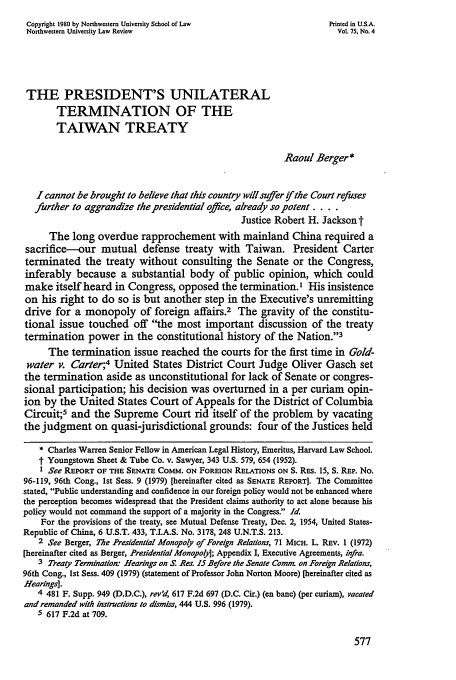 handle is hein.journals/illlr75 and id is 587 raw text is: Copyright 1980 by Northwestern University School of Law              Printed in U.S.A.
Northwestern University Law Review                                     Vol. 75, No. 4
THE PRESIDENT'S UNILATERAL
TERMINATION OF THE
TAIWAN TREATY
Raoul Berger*
I cannot be brought to believe that this country will suffer if the Court refuses
further to aggrandize the presidential office, already so potent ....
Justice Robert H. Jackson t
The long overdue rapprochement with mainland China required a
sacrifice-our mutual defense treaty with Taiwan. President Carter
terminated the treaty without consulting the Senate or the Congress,
inferably because a substantial body of public opinion, which could
make itself heard in Congress, opposed the termination.' His insistence
on his right to do so is but another step in the Executive's unremitting
drive for a monopoly of foreign affairs.2 The gravity of the constitu-
tional issue touched off the most important discussion of the treaty
termination power in the constitutional history of the Nation.'3
The termination issue reached the courts for the first time in Gold-
water v. Carter;4 United States District Court Judge Oliver Gasch set
the termination aside as unconstitutional for lack of Senate or congres-
sional participation; his decision was overturned in a per curiam opin-
ion by the United States Court of Appeals for the District of Columbia
Circuit;5 and the Supreme Court rid itself of the problem by vacating
the judgment on quasi-jurisdictional grounds: four of the Justices held
* Charles Warren Senior Fellow in American Legal History, Emeritus, Harvard Law School.
t Youngstown Sheet & Tube Co. v. Sawyer, 343 U.S. 579, 654 (1952).
1 See REPORT OF THE SENATE COMM. ON FOREIGN RELATIONS ON S. RES. 15, S. REP. No.
96-119, 96th Cong., 1st Sess. 9 (1979) [hereinafter cited as SENATE REPORT). The Committee
stated, Public understanding and confidence in our foreign policy would not be enhanced where
the perception becomes widespread that the President claims authority to act alone because his
policy would not command the support of a majority in the Congress. Id.
For the provisions of the treaty, see Mutual Defense Treaty, Dec. 2, 1954, United States-
Republic of China, 6 U.S.T. 433, T.I.A.S. No. 3178, 248 U.N.T.S. 213.
2 See Berger, The Presidential Monopoly of Foreign Relations, 71 MICH. L. REv. 1 (1972)
[hereinafter cited as Berger, Presidential Monopoly]; Appendix I, Executive Agreements, infra.
3 Treaty Termination. Hearings on S. Res. 15 Before the Senate Com, on Foreign Relations,
96th Cong., 1st Sess. 409 (1979) (statement of Professor John Norton Moore) [hereinafter cited as
Hearings].
4 481 F. Supp. 949 (D.D.C.), rev'd, 617 F.2d 697 (D.C. Cir.) (en banc) (per curiam), vacated
and remanded with instructions to dismiss, 444 U.S. 996 (1979).
5 617 F.2d at 709.


