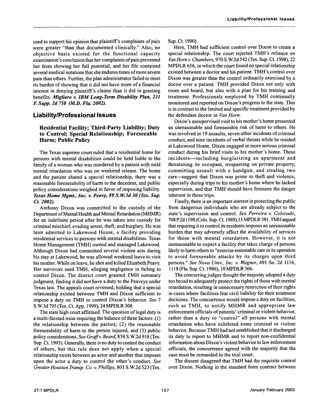 handle is hein.journals/menphydis27 and id is 159 raw text is: LiabllltylProfesslonal Issues

used to support his opinion that plaintiff's complaints of pain
were greater than that documented clinically. Also, no
objective basis existed for the functional capacity
examination's conclusion that her complaints of pain prevented
her from showing her full potential, and her file contained
several medical notations that she endures times of more severe
pain than others. Further, the plan administrator failed to meet
its burden of showing that it did not have more of a financial
interest in denying plaintiff's claims than it did in granting
benefits. Migliaro v. IBM Long-Term Disability Plan, 231
F Supp. 2d 758 (M.D. Fla. 2002).
Liability/Professional Issues
Residential Facility; Third-Party Liability; Duty
to Control; Special Relationship; Foreseeable
Harm; Public Policy
The Texas supreme court ruled that a residential home for
persons with mental disabilities could be held liable to the
family of a woman who was murdered by a patient with mild
mental retardation who was on weekend release. The home
and the patient shared a special relationship, there was a
reasonable foreseeability of harm to the decedent, and public
policy considerations weighed in favor of imposing liability.
Texas Home Mgmt., Inc. v. Peavy, 89 S. W.3d 30 (Tex. Sup.
Ct. 2002).
Anthony Dixon was committed to the custody of the
Department of Mental Health and Mental Retardation (MHMR)
for an indefinite period after he was taken into custody for
criminal mischief, evading arrest, theft, and burglary. He was
later admitted to Lakewood House, a facility providing
residential services to persons with mental disabilities. Texas
Home Management (TMH) owned and managed Lakewood.
Although Dixon had committed several violent acts during
his stay at Lakewood, he was allowed weekend leave to visit
his mother. While on leave, he shot and killed Elizabeth Peavy.
Her survivors sued TMH, alleging negligence in failing to
control Dixon. The district court granted TMH summary
judgment, finding it did not have a duty to the Peaveys under
Texas law. The appeals court reversed, holding that a special
relationship existed between TMH and Dixon sufficient to
impose a duty on TMH to control Dixon's behavior. See 7
S.W.3d 795 (Tex. Ct. App. 1999), 24 MPDLR 308.
The state high court affirmed. The question of legal duty is
a multi-faceted issue requiring the balance of three factors: (1)
the relationship between the parties; (2) the reasonable
foreseeability of harm to the person injured; and (3) public
policy considerations. See Graffv. Beard, 858 S.W.2d 918 (Tex.
Sup. Ct. 1993). Generally, there is no duty to control the conduct
of others, but this rule does not apply when a special
relationship exists between an actor and another that imposes
upon the actor a duty to control the other's conduct. See
Greater Houston Transp. Co. v. Phillips, 801 S.W.2d 523 (Tex.

Sup. Ct. 1990).
Here, TMH had sufficient control over Dixon to create a
special relationship. The court rejected TMH's reliance on
Van Horn v. Chambers, 970 S.W.2d 542 (Tex. Sup. Ct. 1998), 22
MPDLR 656, in which the court found no special relationship
existed between a doctor and his patient. TMH's control over
Dixon was greater than the control ordinarily exercised by a
doctor over a patient. TMH provided Dixon not only with
room and board, but also with a plan for his training and
treatment. Professionals employed by TMH continually
monitored and reported on Dixon's progress to the state. This
is in contrast to the limited and specific treatment provided by
the defendant doctor in Van Horn.
Dixon's unsupervised visit to his mother's home presented
an unreasonable and foreseeable risk of harm to others. He
was involved in 19 assaults, seven other incidents of criminal
conduct, and nine incidents of verbal threats while he resided
at Lakewood Home. Dixon engaged in more serious criminal
conduct during his brief visits to his mother's home. These
incidents-including burglarizing an apartment and
threatening its occupant, trespassing on private property,
committing assault with a handgun, and stealing two
cars-suggest that Dixon was prone to theft and violence,
especially during trips to his mother's home where he lacked
supervision, and that TMH should have foreseen the danger
inherent in these trips.
Finally, there is an important interest in protecting the public
from dangerous individuals who are already subject to the
state's supervision and control. See Perreira v. Colorado,
768 P.2d 1198 (Colo. Sup. Ct. 1989),13 MPDLR 381. TMH argued
that requiring it to control its residents imposes an unreasonable
burden that may adversely affect the availability of services
for those with mental retardation. However, it is not
unreasonable to expect a facility that takes charge of persons
likely to harm others to exercise reasonable care in its operation
to avoid foreseeable attacks by its charges upon third
persons. See Nova Univ., Inc. v. Wagner, 491 So. 2d 1116,
1118 (Fla. Sup. Ct. 1986), 10 MPDLR 566.
The concurring judges thought the majority adopted a duty
too broad to adequately protect the rights of those with mental
retardation, resulting in unnecessary restriction of their rights
in cases where facilities fear civil liability for their treatment
decisions. The concurrence would impose a duty on facilities,
such as TMH, to notify MHMR and appropriate law
enforcement officials of patients' criminal or violent behavior,
rather than a duty to control all persons with mental
retardation who have exhibited some criminal or violent
behavior. Because TMH had not established that it discharged
its duty to report to MHMR and to report non-confidential
information about Dixon's violent behavior to law enforcement
officials, the concurrence agreed with the majority that the
case must be remanded to the trial court.
The dissent disagreed that TMH had the requisite control
over Dixon. Nothing in the standard form contract between

January February 2003

27:1 MPDLR


