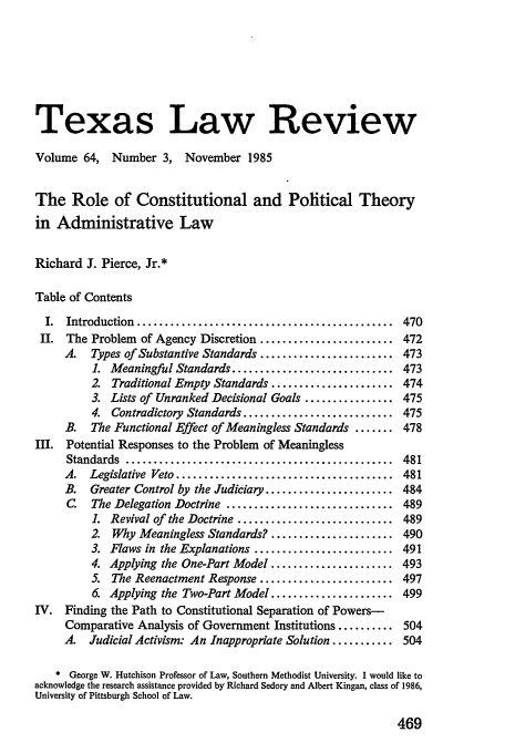 handle is hein.journals/tlr64 and id is 489 raw text is: Texas Law Review
Volume 64, Number 3, November 1985
The Role of Constitutional and Political Theory
in Administrative Law
Richard J. Pierce, Jr.*
Table of Contents
I.  Introduction  ..............................................  470
II. The Problem of Agency Discretion ........................ 472
A.   Types of Substantive Standards ........................ 473
1. Meaningful Standards ............................. 473
2. Traditional Empty Standards ...................... 474
3. Lists of Unranked Decisional Goals ................ 475
4. Contradictory Standards ........................... 475
B.  The Functional Effect of Meaningless Standards ....... 478
III. Potential Responses to the Problem of Meaningless
Standards  ................................................  481
A.  Legislative  Veto .......................................  481
B.  Greater Control by the Judiciary ....................... 484
C. The Delegation Doctrine .............................. 489
1. Revival of the Doctrine ............................ 489
2. Why Meaningless Standards? ...................... 490
3. Flaws in the Explanations ......................... 491
4. Applying the One-Part Model ...................... 493
5. The Reenactment Response ........................ 497
6. Applying the Two-Part Model ...................... 499
IV. Finding the Path to Constitutional Separation of Powers-
Comparative Analysis of Government Institutions .......... 504
A. Judicial Activism: An Inappropriate Solution ........... 504
* George W. Hutchison Professor of Law, Southern Methodist University. I would like to
acknowledge the research assistance provided by Richard Sedory and Albert Kingan, class of 1986,
University of Pittsburgh School of Law.

469


