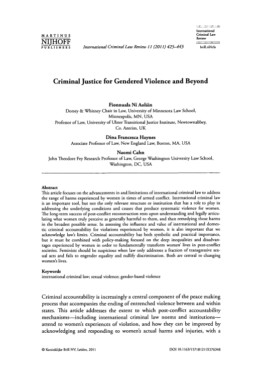 handle is hein.journals/intcrimlrb11 and id is 431 raw text is: International
MARTIN US                                                            Criminal Law
MJHOFFReview
P U B L I S H E R s  International Criminal Law Review 11 (2011) 425-443  brill.nl/icla
Criminal Justice for Gendered Violence and Beyond
Fionnuala Ni Aolain
Dorsey & Whitney Chair in Law, University of Minnesota Law School,
Minneapolis, MN, USA
Professor of Law, University of Ulster Transitional Justice Institute, Newtownabbey,
Co. Antrim, UK
Dina Francesca Haynes
Associate Professor of Law, New England Law, Boston, MA, USA
Naomi Cahn
John Theodore Fey Research Professor of Law, George Washington University Law School,
Washington, DC, USA
Abstract
This article focuses on the advancements in and limitations of international criminal law to address
the range of harms experienced by women in times of armed conflict. International criminal law
is an important tool, but not the only relevant structure or institution that has a role to play in
addressing the underlying conditions and causes that produce systematic violence for women.
The long-term success of post-conflict reconstruction rests upon understanding and legally articu-
lating what women truly perceive as generally harmful to them, and then remedying those harms
in the broadest possible sense. In assessing the influence and value of international and domes-
tic criminal accountability for violations experienced by women, it is also important that we
acknowledge laws limits. Criminal accountability has both symbolic and practical importance,
but it must be combined with policy-making focused on the deep inequalities and disadvan-
tages experienced by women in order to fundamentally transform women' lives in post-conflict
societies. Feminists should be suspicious when law only addresses a fraction of transgressive sex-
ual acts and fails to engender equality and nullify discrimination. Both are central to changing
women's lives.
Keywords
international criminal law; sexual violence; gender-based violence
Criminal accountability is increasingly a central component of the peace making
process that accompanies the ending of entrenched violence between and within
states. This article addresses the extent to which post-conflict accountability
mechanisms-including international criminal law norms and institutions-
attend to women's experiences of violation, and how they can be improved by
acknowledging and responding -to women's actual harms and injuries, with a

0 Koninklijke Brill NV, Leiden, 2011

DOI 10. 1163/157181211 IX576348


