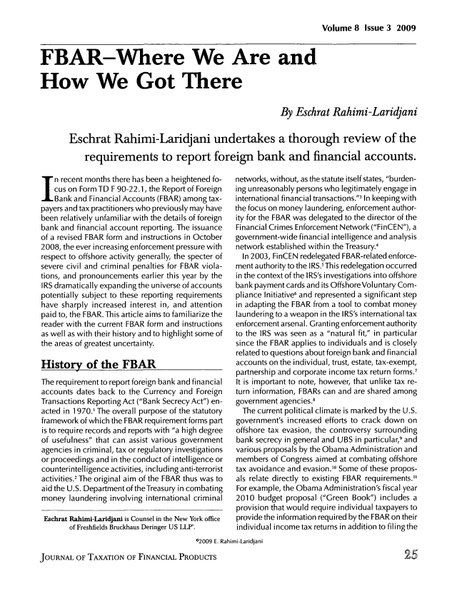 handle is hein.journals/jrlfin8 and id is 153 raw text is: Volume 8 Issue 3 2009

FBAR-Where We Are and
How We Got There
By Eschrat Rahimi-Laridjani
Eschrat Rahimi-Laridjani undertakes a thorough review of the
requirements to report foreign bank and financial accounts.

In recent months there has been a heightened fo-
cus on Form TD F 90-22.1, the Report of Foreign
Bank and Financial Accounts (FBAR) among tax-
payers and tax practitioners who previously may have
been relatively unfamiliar with the details of foreign
bank and financial account reporting. The issuance
of a revised FBAR form and instructions in October
2008, the ever increasing enforcement pressure with
respect to offshore activity generally, the specter of
severe civil and criminal penalties for FBAR viola-
tions, and pronouncements earlier this year by the
IRS dramatically expanding the universe of accounts
potentially subject to these reporting requirements
have sharply increased interest in, and attention
paid to, the FBAR. This article aims to familiarize the
reader with the current FBAR form and instructions
as well as with their history and to highlight some of
the areas of greatest uncertainty.
History of the FBAR
The requirement to report foreign bank and financial
accounts dates back to the Currency and Foreign
Transactions Reporting Act (Bank Secrecy Act) en-
acted in 1970.' The overall purpose of the statutory
framework of which the FBAR requirement forms part
is to require records and reports with a high degree
of usefulness that can assist various government
agencies in criminal, tax or regulatory investigations
or proceedings and in the conduct of intelligence or
counterintelligence activities, including anti-terrorist
activities.2 The original aim of the FBAR thus was to
aid the U.S. Department of theTreasury in combating
money laundering involving international criminal
Eschrat Rahimi-Laridjani is Counsel in the New York office
of Freshfields Bruckhaus Deringer US LLP'.

networks, without, as the statute itself states, burden-
ing unreasonably persons who legitimately engage in
international financial transactions., In keeping with
the focus on money laundering, enforcement author-
ity for the FBAR was delegated to the director of the
Financial Crimes Enforcement Network (FinCEN), a
government-wide financial intelligence and analysis
network established within the Treasury.4
In 2003, FinCEN redelegated FBAR-related enforce-
ment authority to the IRS.' This redelegation occurred
in the context of the IRS's investigations into offshore
bank payment cards and its Offshore Voluntary Com-
pliance Initiative, and represented a significant step
in adapting the FBAR from a tool to combat money
laundering to a weapon in the IRS's international tax
enforcement arsenal. Granting enforcement authority
to the IRS was seen as a natural fit, in particular
since the FBAR applies to individuals and is closely
related to questions about foreign bank and financial
accounts on the individual, trust, estate, tax-exempt,
partnership and corporate income tax return forms.
It is important to note, however, that unlike tax re-
turn information, FBARs can and are shared among
government agencies.!
The current political climate is marked by the U.S.
government's increased efforts to crack down on
offshore tax evasion, the controversy surrounding
bank secrecy in general and UBS in particular,9 and
various proposals by the Obama Administration and
members of Congress aimed at combating offshore
tax avoidance and evasion.0 Some of these propos-
als relate directly to existing FBAR requirements.
For example, the Obama Administration's fiscal year
2010 budget proposal (Green Book) includes a
provision that would require individual taxpayers to
provide the information required by the FBAR on their
individual income tax returns in addition to filing the

02009 E. Rahimi-Laridjani

JOURNAL OF TAXATION OF FINANCIAL PRODUCTS


