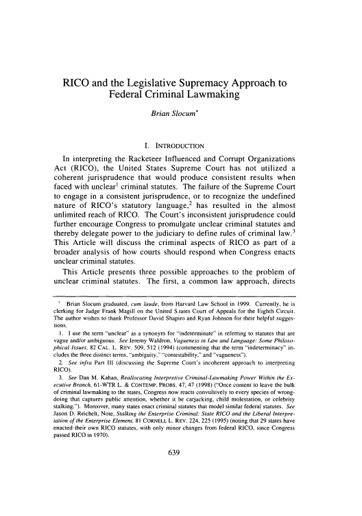 handle is hein.journals/luclj31 and id is 649 raw text is: RICO and the Legislative Supremacy Approach to
Federal Criminal Lawmaking
Brian Slocum*
I. INTRODUCTION
In interpreting the Racketeer Influenced and Corrupt Organizations
Act (RICO), the United States Supreme Court has not utilized a
coherent jurisprudence that would produce consistent results when
faced with unclear1 criminal statutes. The failure of the Supreme Court
to engage in a consistent jurisprudence, or to recognize the undefined
nature of RICO's statutory language,2 has resulted               in  the almost
unlimited reach of RICO. The Court's inconsistent jurisprudence could
further encourage Congress to promulgate unclear criminal statutes and
thereby delegate power to the judiciary to define rules of criminal law.3
This Article will discuss the criminal aspects of RICO as part of a
broader analysis of how courts should respond when Congress enacts
unclear criminal statutes.
This Article presents three possible approaches to the problem of
unclear criminal statutes. The first, a common law approach, directs
Brian Slocum graduated, cum laude, from Harvard Law School in 1999. Currently, he is
clerking for Judge Frank Magill on the United S.tates Court of Appeals for the Eighth Circuit.
The author wishes to thank Professor David Shapiro and Ryan Johnson for their helpful sugges-
tions.
1. I use the term unclear as a synonym for indeterminate in referring to statutes that are
vague and/or ambiguous. See Jeremy Waldron, Vagueness in Law and Language: Some Philoso-
phical Issues, 82 CAL. L. REV. 509, 512 (1994) (commenting that the term indeterminacy in-
cludes the three distinct terms, ambiguity, contestability, and vagueness).
2. See infra Part III (discussing the Supreme Court's incoherent approach to interpreting
RICO).
3. See Dan M. Kahan, Reallocating Interpretive Criminal-Lawmaking Power Within the Ex-
ecutive Branch, 61-WTR L. & CONTEMP. PROBS. 47, 47 (1998) (Once content to leave the bulk
of criminal lawmaking to the states, Congress now reacts convulsively to every species of wrong-
doing that captures public attention, whether it be carjacking, child molestation, or celebrity
stalking.). Moreover, many states enact criminal statutes that model similar federal statutes. See
Jason D. Reichelt, Note, Stalking the Enterprise Criminal: State RICO and the Liberal Interpre-
tation of the Enterprise Element, 81 CORNELL L. REV. 224, 225 (1995) (noting that 29 states have
enacted their own RICO statutes, with only minor changes from federal RICO, since Congress
passed RICO in 1970).


