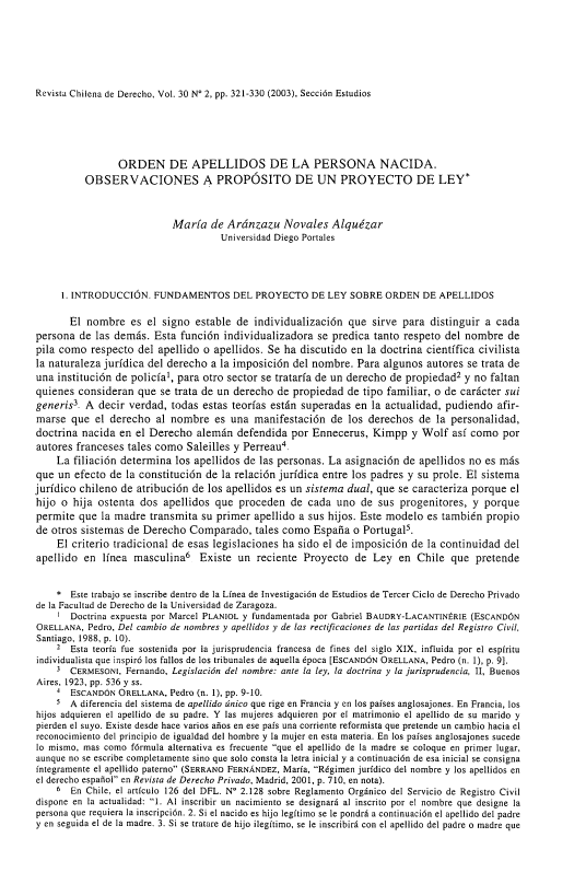 handle is hein.journals/rechilde30 and id is 321 raw text is: 






Revista Chilena de Derecho, Vol. 30 N' 2, pp. 321-330 (2003), Sección Estudios


                ORDEN DE APELLIDOS DE LA PERSONA NACIDA.
          OBSERVACIONES A PROPÓSITO DE UN PROYECTO DE LEY*



                           María de Aránzazu Novales Alquézar
                                     Universidad Diego Portales




     1. INTRODUCCIÓN. FUNDAMENTOS DEL PROYECTO DE LEY SOBRE ORDEN DE APELLIDOS

       El nombre es el signo estable de individualización que sirve para distinguir a cada
persona de las demás. Esta función individualizadora se predica tanto respeto del nombre de
pila como respecto del apellido o apellidos. Se ha discutido en la doctrina científica civilista
la naturaleza jurídica del derecho a la imposición del nombre. Para algunos autores se trata de
una institución de policía1, para otro sector se trataría de un derecho de propiedad2 y no faltan
quienes consideran que se trata de un derecho de propiedad de tipo familiar, o de carácter sui
generis3 A decir verdad, todas estas teorías están superadas en la actualidad, pudiendo afir-
marse que el derecho al nombre es una manifestación de los derechos de la personalidad,
doctrina nacida en el Derecho alemán defendida por Ennecerus, Kimpp y Wolf así como por
autores franceses tales como Saleilles y Perreau4.
    La filiación determina los apellidos de las personas. La asignación de apellidos no es más
que un efecto de la constitución de la relación jurídica entre los padres y su prole. El sistema
jurídico chileno de atribución de los apellidos es un sistema dual, que se caracteriza porque el
hijo o hija ostenta dos apellidos que proceden de cada uno de sus progenitores, y porque
permite que la madre transmita su primer apellido a sus hijos. Este modelo es también propio
de otros sistemas de Derecho Comparado, tales como España o Portugal5.
    El criterio tradicional de esas legislaciones ha sido el de imposición de la continuidad del
apellido en línea masculina6 Existe un reciente Proyecto de Ley en Chile que pretende


    * Este trabajo se inscribe dentro de la Línea de Investigación de Estudios de Tercer Ciclo de Derecho Privado
de la Facultad de Derecho de la Universidad de Zaragoza.
    1 Doctrina expuesta por Marcel PLANIOL y fundamentada por Gabriel BAUDRY-LACANTINÉRIE (ESCANDÓN
ORELLANA, Pedro, Del cambio de nombres y apellidos y de las rectificaciones de las partidas del Registro Civil,
Santiago, 1988, p. 10).
    2 Esta teoría fue sostenida por la jurisprudencia francesa de fines del siglo XIX, influida por el espíritu
individualista que inspiró los fallos de los tribunales de aquella época [EsCANDóN ORELLANA, Pedro (n. 1), p. 9].
    3 CERMESONI, Fernando, Legislación del nombre: ante la ley, la doctrina y la jurisprudencia, II, Buenos
Aires, 1923, pp. 536 y ss.
    4 ESCANDÓN ORELLANA, Pedro (n. 1), pp. 9-10.
    5 A diferencia del sistema de apellido único que rige en Francia y en los países anglosajones. En Francia, los
hijos adquieren el apellido de su padre. Y las mujeres adquieren por el matrimonio el apellido de su marido y
pierden el suyo. Existe desde hace varios años en ese país una corriente reformista que pretende un cambio hacia el
reconocimiento del principio de igualdad del hombre y la mujer en esta materia. En los países anglosajones sucede
lo mismo, mas como fórmula alternativa es frecuente que el apellido de la madre se coloque en primer lugar,
aunque no se escribe completamente sino que solo consta la letra inicial y a continuación de esa inicial se consigna
íntegramente el apellido paterno (SERRANO FERNÁNDEZ, María, Régimen jurídico del nombre y los apellidos en
el derecho español en Revista de Derecho Privado, Madrid, 2001, p. 710, en nota).
    6 En Chile, el artículo 126 del DFL. N' 2.128 sobre Reglamento Orgánico del Servicio de Registro Civil
dispone en la actualidad: 1. Al inscribir un nacimiento se designará al inscrito por el nombre que designe la
persona que requiera la inscripción. 2. Si el nacido es hijo legítimo se le pondrá a continuación el apellido del padre
y en seguida el de la madre. 3. Si se tratare de hijo ilegítimo, se le inscribirá con el apellido del padre o madre que


