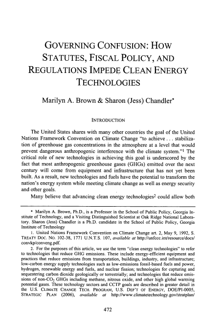 handle is hein.journals/stanlp19 and id is 478 raw text is: GOVERNING CONFUSION: How
STATUTES, FISCAL POLICY, AND
REGULATIONS IMPEDE CLEAN ENERGY
TECHNOLOGIES
Marilyn A. Brown & Sharon (Jess) Chandler*
INTRODUCTION
The United States shares with many other countries the goal of the United
Nations Framework Convention on Climate Change to achieve... stabiliza-
tion of greenhouse gas concentrations in the atmosphere at a level that would
prevent dangerous anthropogenic interference with the climate system., The
critical role of new technologies in achieving this goal is underscored by the
fact that most anthropogenic greenhouse gases (GHGs) emitted over the next
century will come from equipment and infrastructure that has not yet been
built. As a result, new technologies and fuels have the potential to transform the
nation's energy system while meeting climate change as well as energy security
and other goals.
Many believe that advancing clean energy technologies2 could allow both
* Marilyn A. Brown, Ph.D., is a Professor in the School of Public Policy, Georgia In-
stitute of Technology, and a Visiting Distinguished Scientist at Oak Ridge National Labora-
tory. Sharon (Jess) Chandler is a Ph.D. candidate in the School of Public Policy, Georgia
Institute of Technology
1. United Nations Framework Convention on Climate Change art. 2, May 9, 1992, S.
TREATY Doc. No. 102-38, 1771 U.N.T.S. 107, available at http://unfccc.int/resource/docs/
convkp/conveng.pdf.
2. For the purposes of this article, we use the term clean energy technologies to refer
to technologies that reduce GHG emissions. These include energy-efficient equipment and
practices that reduce emissions from transportation, buildings, industry, and infrastructure;
low-carbon energy supply technologies such as low-emissions fossil-based fuels and power,
hydrogen, renewable energy and fuels, and nuclear fission; technologies for capturing and
sequestering carbon dioxide geologically or terrestrially; and technologies that reduce emis-
sions of non-CO2 GHGs including methane, nitrous oxide, and other high global warming
potential gases. These technology sectors and CCTP goals are described in greater detail in
the U.S. CLIMATE CHANGE TECH. PROGRAM, U.S. DEP'T OF ENERGY, DOE/PI-0005,
STRATEGIC  PLAN  (2006), available  at http://www.climatetechnology.gov/stratplan/


