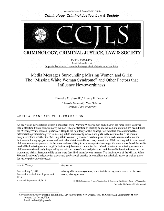 handle is hein.journals/wescrim20 and id is 310 raw text is: 


               VOLUME2O, ISSUE 3, PAGES 80-102 (2019)
Criminology, Criminal Justice, Law & Society


                    E-ISSN 2332-886X
                    Available online at
https :iischolasticah .com/ciininology-criminal-justice-law-societv/


    Media Messages Surrounding Missing Women and Girls:

The Missing White Woman Syndrome and Other Factors that

                          Influence Newsworthiness


                              Danielle C. Slakoff a Henry F. Fradellab
                                    a Loyola University New Orleans
                                       b Arizona State University



ABSTRACT AND ARTICLE INFORMATION


An analysis of news articles reveals a consistent trend: Missing White women and children are more likely to garner
media attention than missing minority women. The glorification of missing White women and children has been dubbed
the Missing White Woman Syndrome. Despite the popularity of this concept, few scholars have examined the
differential representation given to missing White and minority women and girls in the news media. This content
analysis explores whether the Missing White Woman Syndrome exists in print media and examines which other
factors-including age, job status, and motherhood status-influence story narratives. While missing White women and
children were overrepresented in the news and more likely to receive repeated coverage, the researchers found the media
used a Black missing woman or girl's legitimate job status to humanize her. Indeed, stories about missing women and
children were significantly impacted by the missing person's age and job status, and the media described some missing
women and girls as innocent while others were described in a salacious manner. The implications of the Missing White
Woman Syndrome's existence for theory and professional practice in journalism and criminal justice, as well as those
for justice policy, are discussed.


Article History:

Received July 5, 2019
Received in revised form September 4,
2019
Accepted September 25, 2019


Keywords:

missing white woman syndrome, black feminist theory, media issues, race in mass
media, missing persons

          © 2019 Criminology, Criminal Justice, Law & Society and The Western Society of Criminology
                                          Hosting by Scholastica. All rights reserved.


Corresponding author: Danielle Slakoff, PhD, Loyola University New Orleans, 6363 St. Charles Ave Campus Box 55 New
    Orleans, LA, 70118, USA.
    Email: dcslakof kloyno.edu


CRIMINOLOGY, CRIMINAL JUSTICE, LAW & SOCIETY



