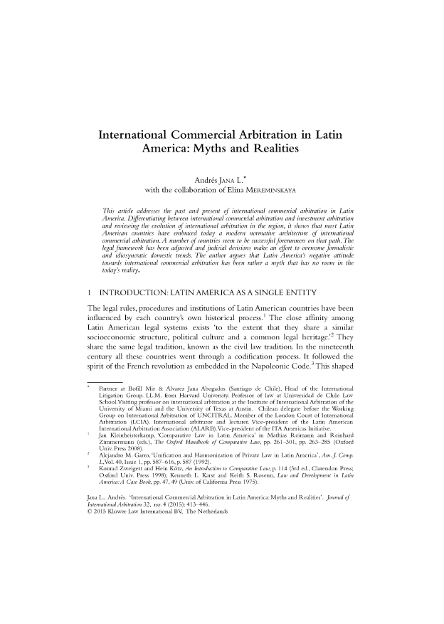 handle is hein.kluwer/jia0032 and id is 425 raw text is: 

















    International Commercial Arbitration in Latin

                   America: Myths and Realities



                                    Andr&s  JANA  L.*
                    with the  collaboration of Elina MEREMINSKAYA


     This  article addresses the past and present of international commercial arbitration in Latin
     America. Dffferentiating between international commercial arbitration and investment arbitration
     and reviewing the evolution of international arbitration in the region, it shows that most Latin
     American  countries have embraced today a modern  normative architecture of international
     commercial arbitration.A number of countries seem to be successful forerunners on that path.The
     legal framework has been adjusted and judicial decisions make an effort to overcome formalistic
     and  idiosyncratic domestic trends. The author argues that Latin America's negative attitude
     towards international commercial arbitration has been rather a myth that has no room in the
     today's reality.


1   INTRODUCTION: LATIN AMERICA AS A SINGLE ENTITY

The  legal rules, procedures  and  institutions of Latin American   countries  have been
influenced   by  each  country's  own   historical process.' The   close  affinity among
Latin  American legal systems exists 'to the extent that they share a similar
socioeconomic structure, political culture and a common legal heritage.'2 They
share  the same  legal tradition, known   as the  civil law tradition. In the nineteenth
century   all these countries  went   through   a codification  process. It followed  the
spirit of the French  revolution  as embedded   in the Napoleonic Code.3 This shaped


    Partner at Bofill Mir & Alvarez Jana Abogados (Santiago de Chile), Head of the International
    Litigation Group. LL.M. from Harvard University. Professor of law at Universidad de Chile Law
    School.Visiting professor on international arbitration at the Institute of International Arbitration of the
    University of Miami and the University of Texas at Austin. Chilean delegate before the Working
    Group  on International Arbitration of UNCITRAL. Member of the London Court of International
    Arbitration (LCIA). International arbitrator and lecturer. Vice-president of the Latin American
    International Arbitration Association (ALARB).Vice-president of the ITA Americas Initiative.
    Jan Kleinheisterkamp, 'Comparative Law in Latin America' in Mathias Reimann and Reinhard
    Zimmermann   (eds.), The Oxford Handbook of Comparative Law, pp. 261-301, pp. 263-285 (Oxford
    Univ. Press 2008).
2   Alejandro M. Garro, 'Unification and Harmonization of Private Law in Latin America', Am.]. Comp.
    L,Vol. 40, Issue 1, pp. 587-616, p. 587 (1992).
    Konrad Zweigert and Hein Kdtz, An Introduction to Comparative Law, p. 114 (3rd ed., Clarendon Press;
    Oxford Univ. Press 1998); Kenneth L. Karst and Keith S. Rosenn, Law and Development in Latin
    America:A Case Book, pp. 47, 49 (Univ. of California Press 1975).

Jana L., Andres. 'International Commercial Arbitration in Latin America: Myths and Realities'. Journal of
International Arbitration 32, no. 4 (2015): 413-446.
0 2015 Kluwer Law International BV, The Netherlands


