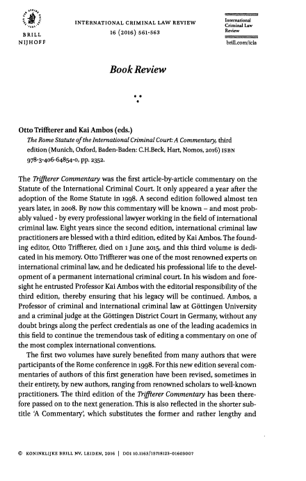 handle is hein.journals/intcrimlrb16 and id is 571 raw text is:    Itrain
                 INTERNATIONAL CRIMINAL LAW REVIEW             International
                  ,  Criminal Law
 BRILL                      16 (2016) 561-563                  Review
 NIJHOFF                                                       brillcom/icla


                            Book Review






Otto Triffterer and Kai Ambos (eds.)
   The Rome Statute of the International Criminal Court: A Commentary, third
   edition (Munich, Oxford, Baden-Baden: C.H.Beck, Hart, Nomos, 2o16) ISBN
   978-3-406-64854-0, pp. 2352.

The Tiffterer Commentary was the first article-by-article commentary on the
Statute of the International Criminal Court. It only appeared a year after the
adoption of the Rome Statute in 1998. A second edition followed almost ten
years later, in 2008. By now this commentary will be known - and most prob-
ably valued - by every professional lawyer working in the field of international
criminal law. Eight years since the second edition, international criminal law
practitioners are blessed with a third edition, edited by Kai Ambos. The found-
ing editor, Otto Triffterer, died on 1 June 2015, and this third volume is dedi-
cated in his memory. Otto Triffterer was one of the most renowned experts on
international criminal law, and he dedicated his professional life to the devel-
opment of a permanent international criminal court. In his wisdom and fore-
sight he entrusted Professor Kai Ambos with the editorial responsibility of the
third edition, thereby ensuring that his legacy will be continued. Ambos, a
Professor of criminal and international criminal law at Gottingen University
and a criminal judge at the Gottingen District Court in Germany, without any
doubt brings along the perfect credentials as one of the leading academics in
this field to continue the tremendous task of editing a commentary on one of
the most complex international conventions.
  The first two volumes have surely benefited from many authors that were
participants of the Rome conference in 1998. For this new edition several com-
mentaries of authors of this first generation have been revised, sometimes in
their entirety, by new authors, ranging from renowned scholars to well-known
practitioners. The third edition of the 7Kiffterer Commentary has been there-
fore passed on to the next generation. This is also reflected in the shorter sub-
title 'A Commentary', which substitutes the former and rather lengthy and


( KONINKLIJKE BRILL NV, LEIDEN, 2016 1 DOI 10.1163/15718123-01603007


