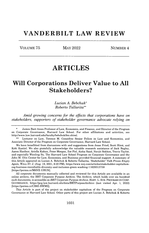 handle is hein.journals/vanlr75 and id is 1069 raw text is: VANDERBILT LAW REVIEW
VOLUME 75                       MAY 2022                            NUMBER 4
ARTICLES
Will Corporations Deliver Value to All
Stakeholders?
Lucian A. Bebchuk*
Roberto Tallarita**
Amid growing concerns for the effects that corporations have on
stakeholders, supporters of stakeholder governance advocate relying on
*    James Barr Ames Professor of Law, Economics, and Finance, and Director of the Program
on Corporate Governance, Harvard Law School. For other affiliations and activities, see
http://www.law.harvard.edu/facultyfbebchuk/bio.shtml.
**   Lecturer on Law, Terence M. Considine Senior Fellow in Law and Economics, and
Associate Director of the Program on Corporate Governance, Harvard Law School.
We have benefitted from discussions with and suggestions from Jesse Fried, Scott Hirst, and
Kobi Kastiel. We also gratefully acknowledge the valuable research assistance of Jack Bagley,
Aaron Haefner, Ariella Kahan, Peter Morgan, Zoe Piel, Aisha Saad, Navjit Sekhon, Travis Taylor,
and especially Wanling Su. The Harvard Law School Program on Corporate Governance and the
John M. Olin Center for Law, Economics, and Business provided financial support. A summary of
this Article appeared on Lucian A. Bebchuk & Roberto Tallarita, 'Stakeholder' Talk Proves Empty
Again, WALL ST. J. (Aug. 19, 2021, 6:20 PM), https://www.wsj.com/articles/stakeholder-capitalism-
esg-business-roundtable-diversity-and-inclusion-green-washing- 11629313759
[https://perma.cc/M6NX-UBUN].
All corporate documents manually collected and reviewed for this Article are available in an
online archive, the BRT Corporate Purpose Archive. The Archive, which holds over six hundred
such documents, is accessible on BRT Corporate Purpose Archive, HARv. L. SCH. PROGRAM ON CORP.
GOVERNANCE, https://peg.law.harvard.edu/data/BRTPurposeArchive (last visited Apr. 1, 2022)
[https://perma.cc/CB8Z-BWMZ].
This Article is part of the project on stakeholder capitalism of the Program on Corporate
Governance at Harvard Law School. Other parts of this project are Lucian A. Bebchuk & Roberto

1031


