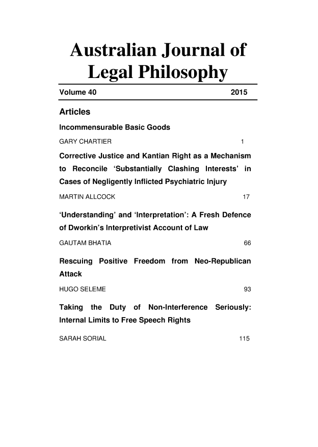 handle is hein.journals/ajlph40 and id is 3 raw text is: 




   Australian Journal of

       Legal Philosophy

Volume 40                                2015

Articles

Incommensurable Basic Goods
GARY CHARTIER                              1
Corrective Justice and Kantian Right as a Mechanism
to Reconcile 'Substantially Clashing Interests' in
Cases of Negligently Inflicted Psychiatric Injury

MARTIN ALLCOCK                              17

'Understanding' and 'Interpretation': A Fresh Defence
of Dworkin's Interpretivist Account of Law

GAUTAM BHATIA                               66

Rescuing Positive Freedom from Neo-Republican
Attack

HUGO SELEME                                 93

Taking the Duty of Non-Interference Seriously:
Internal Limits to Free Speech Rights


SARAH SORIAL



