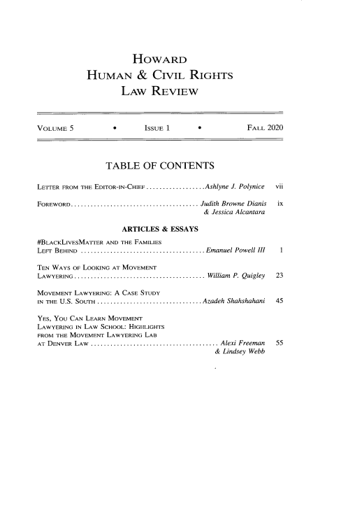 handle is hein.journals/howumcvr5 and id is 5 raw text is: HOWARD
HUMAN & CIVIL RIGHTS
LAW REVIEW

VOLUME 5                      ISSUE 1                      FALL 2020
TABLE OF CONTENTS
LETTER FROM THE EDITOR-IN-CHIEF ..................Ashlyne J. Polynice  vii
FOREWORD....................................... Judith  Browne  Dianis  ix
& Jessica Alcantara
ARTICLES & ESSAYS
#BLACKLIVESMATTER AND THE FAMILIES
LEFT  BEHIND  ...................................... Emanuel Powell III  1
TEN WAYS OF LOOKING AT MOVEMENT
LAWYERING  ........................................ William  P. Quigley  23
MOVEMENT LAWYERING: A CASE STUDY
IN  THE U.S. SOuTH  ................................ Azadeh Shahshahani  45
YES, YOU CAN LEARN MOVEMENT
LAWYERING IN LAW SCHOOL: HIGHLIGHTS
FROM THE MOVEMENT LAWYERING LAB
AT DENVER LAW. ........................................... Alexi Freeman  55
& Lindsey Webb


