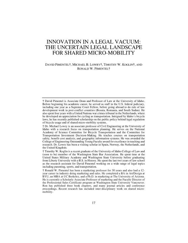 handle is hein.journals/jlwmby2020 and id is 17 raw text is: INNOVATION IN A LEGAL VACUUM:
THE UNCERTAIN LEGAL LANDSCAPE
FOR SHARED MICRO-MOBILITY
DAVID PIMENTELt, MICHAEL B. LOWRYt, TIMOTHY W. KOGLINt, AND
RONALD W. PIMENTELt
t David Pimentel is Associate Dean and Professor of Law at the University of Idaho.
Before beginning his academic career, he served as staff in the U.S. federal judiciary,
including one year as a Supreme Court Fellow, before going abroad to do rule of law
development work in post-conflict countries (Bosnia, Romania, and South Sudan). He
also spent four years with a United Nations war crimes tribunal in the Netherlands, where
he developed an appreciation for cycling as transportation. Intrigued by Idaho's bicycle
laws, he has recently published scholarship on the public policy behind legal regulation
of bicycle usage and of shared micro-mobility systems.
T Dr. Michael Lowry is an associate professor of Civil Engineering at the University of
Idaho with a research focus on transportation planning. He serves on the National
Academy of Science Committee for Bicycle Transportation and the Committee for
Transportation Investment Decision-Making. He teaches courses on transportation
safety, benefit-cost analysis, and geographic information systems. He was awarded the
College of Engineering Outstanding Young Faculty award for excellence in teaching and
research. Dr. Lowry has been a visiting scholar in Spain, Norway, the Netherlands, and
the United Kingdom.
T Timothy W. Koglin is a recent graduate of the University of Idaho College of Law and
(soon to be) member of the Washington State Bar Association. He spent time at the
United States Military Academy and Washington State University before graduating
from Liberty University with a B.S. in History. He spent the last two years of law school
as the research assistant for David Pimentel working on a wide range of legal topics
including parenting, sports, and transportation.
T Ronald W. Pimentel has been a marketing professor for 30 years and also had a 12-
year career in industry doing marketing and sales. He completed a BA in Art/Design at
BYU, an MBA at UC Berkeley, and a Ph.D. in marketing at The University of Arizona.
He is currently a Scholarly Associate Professor of marketing and the Faculty Director of
the Professional Sales Certificate program at Washington State University Vancouver.
Ron has published three book chapters, and many journal articles and conference
proceedings. Recent research has included inter-disciplinary work on shared micro-
mobility.

17


