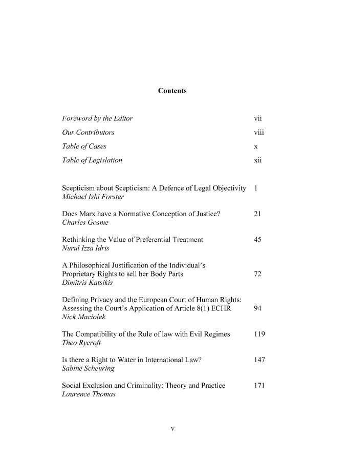 handle is hein.journals/ucljurev16 and id is 5 raw text is: Contents

Foreword by the Editor
Our Contributors
Table of Cases
Table of Legislation

Scepticism about Scepticism:
Michael Ishi Forster
Does Marx have a Normative
Charles Gosme

A Defence of Legal Objectivity
Conception of Justice?

Rethinking the Value of Preferential Treatment
Nurul Izza Idris
A Philosophical Justification of the Individual's
Proprietary Rights to sell her Body Parts
Dimitris Katsikis
Defining Privacy and the European Court of Human Rights:
Assessing the Court's Application of Article 8(1) ECHR
Nick Maciolek
The Compatibility of the Rule of law with Evil Regimes
Theo Rycroft
Is there a Right to Water in International Law?
Sabine Scheuring
Social Exclusion and Criminality: Theory and Practice
Laurence Thomas

1
21
45
72
94
119
147
171

viii


