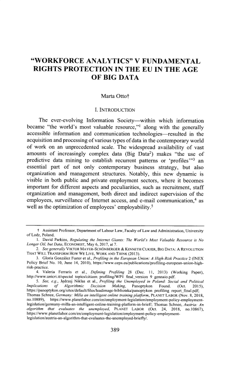 handle is hein.journals/cllpj40 and id is 425 raw text is: 











  WORKFORCE ANALYTICS V FUNDAMENTAL

  RIGHTS PROTECTION IN THE EU IN THE AGE

                             OF BIG DATA



                                  Marta Ottot


                               I. INTRODUCTION

      The ever-evolving Information Society-within which information
became the world's most valuable resource,1 along with the generally
accessible information and communication technologies-resulted in the
acquisition and processing of various types of data in the contemporary world
of work on an unprecedented scale. The widespread availability of vast
amounts of increasingly complex data (Big Data2) makes the use of
predictive data mining to establish recurrent patterns or 'profiles'3 an
essential part of not only contemporary business strategy, but also
organization and management structures. Notably, this new dynamic is
visible in both public and private employment sectors, where it becomes
important for different aspects and peculiarities, such as recruitment, staff
organization and management, both direct and indirect supervision of the
employees, surveillance of Internet access, and e-mail communication,4 as
well as the optimization of employees' employability.5




     t Assistant Professor, Department of Labour Law, Faculty of Law and Administration, University
of Lodz, Poland.
     1. David Parkins, Regulating the Internet Giants: The World's Most Valuable Resource is No
Longer Oil, but Data, ECONOMIST, May 6, 2017, at 7.
    2. See generally VIKTOR MAYER-SCHONBERGER & KENNETH CUKIER, BIG DATA: A REVOLUTION
THAT WILL TRANSFORM How WE LIVE, WORK AND THINK (2013).
    3. Gloria Gonzdlez Faster et al., Profiling in the European Union: A High-Risk Practice 2 (INEX
Policy Brief No. 10, June 14, 2010), https://www.ceps.eu/publications/profiling-european-union-high-
risk-practice.
    4. Valeria Ferraris et al., Defining Profiling 28 (Dec. 11, 2013) (Working Paper),
http://www.unicri.it/special topics/citizen profilinglWP1 final version 9 gennaio.pdf.
    5. See, e.g., Jqdrzej Niklas et al., Profiling the Unemployed in Poland. Social and Political
Implications of  Algorithmic Decision Making,  Panoptykon   Found.  (Oct.  2015),
https://panoptykon.org/sites/default/files/leadimage-biblioteka/panoptykon profiling report final.pdf;
Thomas Schnee, Germany. Milla an intelligent online training platform, PLANET LABOR (Nov. 8, 2018,
no. 10889), https://www.planetlabor.com/en/employment-legislation/employment-policy-employment-
legislation/germany-milla-an-intelligent-online-training-platform-in-brief/; Thomas Schnee, Austria: An
algorithm that evaluates the unemployed, PLANET LABOR  (Oct. 24, 2018, no.10867),
https://www.planetlabor.com/en/employment-legislation/employment-policy-employment-
legislation/austria-an-algorithm-that-evaluates-the-unemployed-briefly/.


