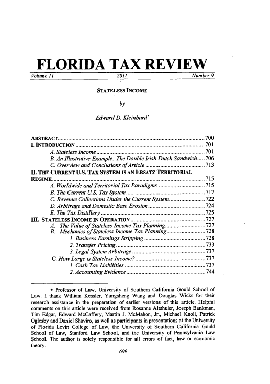 handle is hein.journals/ftaxr11 and id is 561 raw text is: FLORIDA TAX REVIEW
Volume 11                         2011                          Number 9
STATELESS INCOME
by
Edward D. Kleinbard*
ABSTRACT...............           ............................... .......700
I. INTRODUCTION          ........................................ ........ 701
A. Stateless Income..    .................................701
B. An Illustrative Example: The Double Irish Dutch Sandwich.....706
C. Overview and Conclusions ofArticle   .............     .....713
IIi. THE CURRENT U.S. TAX SYSTEM IS AN ERSATZ TERRITORIAL
REGIME.........................................................715
A. Worldwide and Territorial Tax Paradigms ........       .......715
B. The Current U.S. Tax System   ........................717
C. Revenue Collections Under the Current System .....      ......722
D. Arbitrage and Domestic Base Erosion              .................724
E. The Tax Distillery      .........................       ......725
m. STATELESS INCOME IN OPERATION ...................727
A. The Value of Stateless Income Tax Planning...........................727
B. Mechanics of Stateless Income Tax Planning..........................728
1. Business Earnings Stripping  ........................728
2. Transfer Pricing    ...........................733
3. Legal System Arbitrage ......................737
C. How Large is Stateless Income? .....................737
1. Cash Tax Liabilities   ...................   ..... 737
2. Accounting Evidence    ................................744
* Professor of Law, University of Southern California Gould School of
Law. I thank William Kessler, Yungsheng Wang and Douglas Wicks for their
research assistance in the preparation of earlier versions of this article. Helpful
comments on this article were received from Rosanne Altshuler, Joseph Bankman,
Tim Edgar, Edward McCaffery, Martin J. McMahon, Jr., Michael Knoll, Patrick
Oglesby and Daniel Shaviro, as well as participants in presentations at the University
of Florida Levin College of Law, the University of Southern California Gould
School of Law, Stanford Law School, and the University of Pennsylvania Law
School. The author is solely responsible for all errors of fact, law or economic
theory.
699


