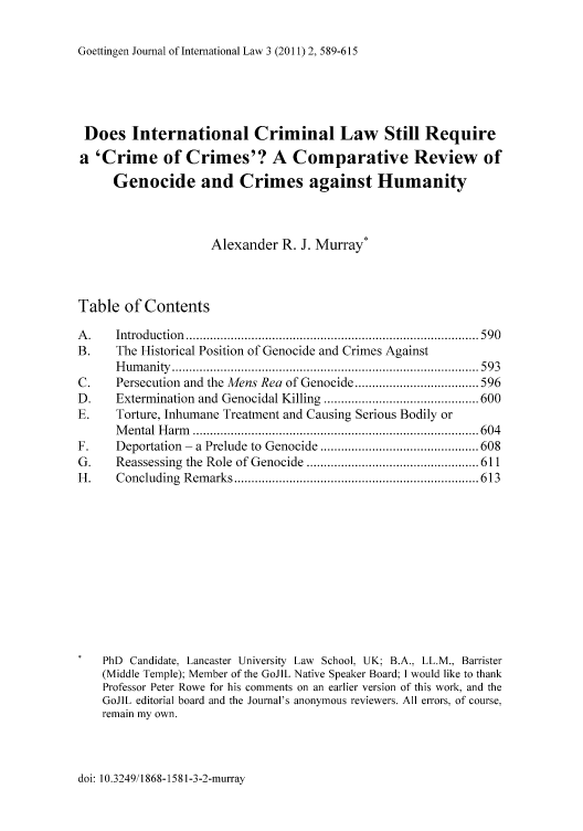 handle is hein.journals/gojil3 and id is 589 raw text is: Goettingen Journal of International Law 3 (2011) 2, 589-615

Does International Criminal Law Still Require
a 'Crime of Crimes'? A Comparative Review of
Genocide and Crimes against Humanity
Alexander R. J. Murray*
Table of Contents
A .    Introduction  ..................................................................................... 590
B.     The Historical Position of Genocide and Crimes Against
H um an ity  ......................................................................................... 593
C.     Persecution and the Mens Rea of Genocide .................................... 596
D.     Extermination and Genocidal Killing ............................................. 600
E.     Torture, Inhumane Treatment and Causing Serious Bodily or
M ental  H arm   ................................................................................... 604
F.     Deportation  -  a Prelude to  Genocide .............................................. 608
G.     Reassessing  the  Role  of Genocide  .................................................. 611
H .    C oncluding  R em arks ....................................................................... 613
PhD Candidate, Lancaster University Law School, UK; B.A., LL.M., Barrister
(Middle Temple); Member of the GoJIL Native Speaker Board; I would like to thank
Professor Peter Rowe for his comments on an earlier version of this work, and the
GoJIL editorial board and the Journal's anonymous reviewers. All errors, of course,
remain my own.

doi: 10.3249/1868-1581-3-2-murray


