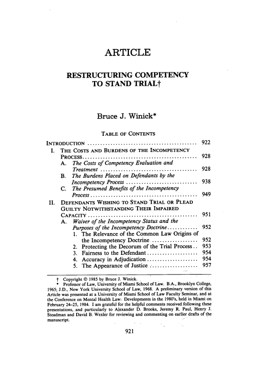 handle is hein.journals/uclalr32 and id is 935 raw text is: ARTICLE
RESTRUCTURING COMPETENCY
TO STAND TRIALt
Bruce J. Winick*
TABLE OF CONTENTS
INTRODUCTION     ...........................................  922
I. THE COSTS AND BURDENS OF THE INCOMPETENCY
PROCESS .............................................   928
A. The Costs of Competency Evaluation and
Treatm ent  ......................................  928
B. The Burdens Placed on Defendants by the
Incompetency Process ............................ 938
C. The Presumed Benefits of the Incompetency
Process  ..........................................  949
II. DEFENDANTS WISHING TO STAND TRIAL OR PLEAD
GUILTY NOTWITHSTANDING THEIR IMPAIRED
CAPACITY   ...........................................  951
A.   Waiver of the Incompetency Status and the
Purposes of the Incompetency Doctrine ............ 952
1. The Relevance of the Common Law Origins of
the Incompetency Doctrine .................. 952
2. Protecting the Decorum of the Trial Process.. 953
3. Fairness to the Defendant .................... 954
4. Accuracy in Adjudication .................... 954
5. The Appearance of Justice .......... 957
t Copyright © 1985 by Bruce J. Winick.
* Professor of Law, University of Miami School of Law. B.A., Brooklyn College,
1965; J.D., New York University School of Law, 1968. A preliminary version of this
Article was presented at a University of Miami School of Law Faculty Seminar, and at
the Conference on Mental Health Law: Developments in the 1980's, held in Miami on
February 24-25, 1984. I am grateful for the helpful comments received following these
presentations, and particularly to Alexander D. Brooks, Jeremy R. Paul, Henry J.
Steadman and David B. Wexler for reviewing and commenting on earlier drafts of the
manuscript.


