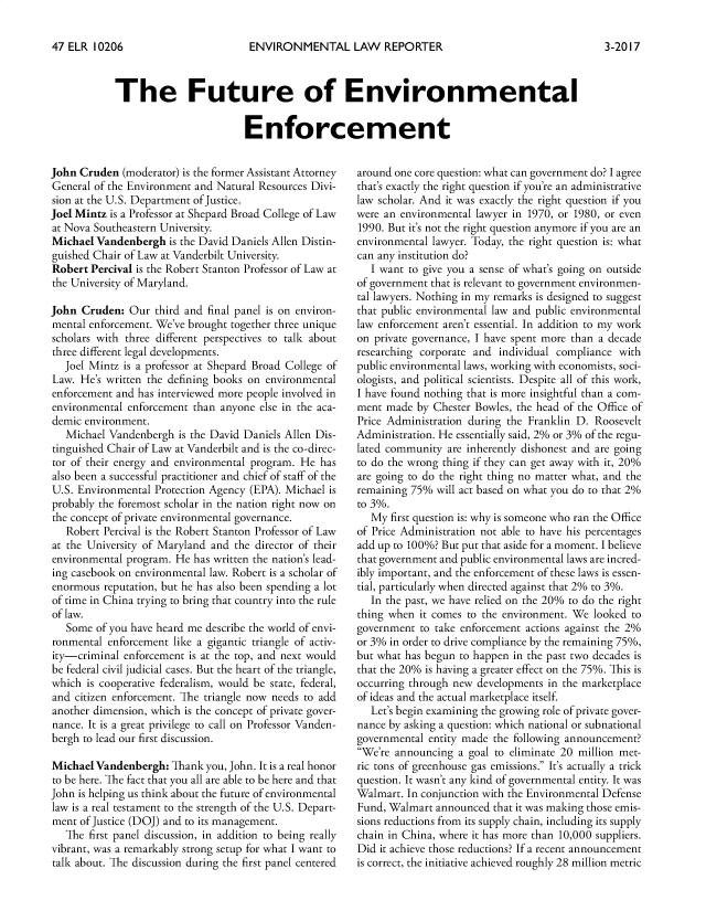 handle is hein.journals/elrna47 and id is 216 raw text is: 

ENVIRONMENTAL LAW REPORTER


The Future of Environmental

                        Enforcement


John Cruden (moderator) is the former Assistant Attorney
General of the Environment and Natural Resources Divi-
sion at the U.S. Department of Justice.
Joel Mintz is a Professor at Shepard Broad College of Law
at Nova Southeastern University.
Michael Vandenbergh is the David Daniels Allen Distin-
guished Chair of Law at Vanderbilt University.
Robert Percival is the Robert Stanton Professor of Law at
the University of Maryland.

John Cruden: Our third and final panel is on environ-
mental enforcement. We've brought together three unique
scholars with three different perspectives to talk about
three different legal developments.
   Joel Mintz is a professor at Shepard Broad College of
Law. He's written the defining books on environmental
enforcement and has interviewed more people involved in
environmental enforcement than anyone else in the aca-
demic environment.
   Michael Vandenbergh is the David Daniels Allen Dis-
tinguished Chair of Law at Vanderbilt and is the co-direc-
tor of their energy and environmental program. He has
also been a successful practitioner and chief of staff of the
U.S. Environmental Protection Agency (EPA). Michael is
probably the foremost scholar in the nation right now on
the concept of private environmental governance.
   Robert Percival is the Robert Stanton Professor of Law
at the University of Maryland and the director of their
environmental program. He has written the nation's lead-
ing casebook on environmental law. Robert is a scholar of
enormous reputation, but he has also been spending a lot
of time in China trying to bring that country into the rule
of law.
   Some of you have heard me describe the world of envi-
ronmental enforcement like a gigantic triangle of activ-
ity-criminal enforcement is at the top, and next would
be federal civil judicial cases. But the heart of the triangle,
which is cooperative federalism, would be state, federal,
and citizen enforcement. The triangle now needs to add
another dimension, which is the concept of private gover-
nance. It is a great privilege to call on Professor Vanden-
bergh to lead our first discussion.

Michael Vandenbergh: Thank you, John. It is a real honor
to be here. The fact that you all are able to be here and that
John is helping us think about the future of environmental
law is a real testament to the strength of the U.S. Depart-
ment of Justice (DOJ) and to its management.
   The first panel discussion, in addition to being really
vibrant, was a remarkably strong setup for what I want to
talk about. The discussion during the first panel centered


around one core question: what can government do? I agree
that's exactly the right question if you're an administrative
law scholar. And it was exactly the right question if you
were an environmental lawyer in 1970, or 1980, or even
1990. But it's not the right question anymore if you are an
environmental lawyer. Today, the right question is: what
can any institution do?
   I want to give you a sense of what's going on outside
of government that is relevant to government environmen-
tal lawyers. Nothing in my remarks is designed to suggest
that public environmental law and public environmental
law enforcement aren't essential. In addition to my work
on private governance, I have spent more than a decade
researching corporate and individual compliance with
public environmental laws, working with economists, soci-
ologists, and political scientists. Despite all of this work,
I have found nothing that is more insightful than a com-
ment made by Chester Bowles, the head of the Office of
Price Administration during the Franklin D. Roosevelt
Administration. He essentially said, 2% or 3% of the regu-
lated community are inherently dishonest and are going
to do the wrong thing if they can get away with it, 20%
are going to do the right thing no matter what, and the
remaining 75% will act based on what you do to that 2%
to 3%.
   My first question is: why is someone who ran the Office
of Price Administration not able to have his percentages
add up to 100%? But put that aside for a moment. I believe
that government and public environmental laws are incred-
ibly important, and the enforcement of these laws is essen-
tial, particularly when directed against that 2% to 3%.
   In the past, we have relied on the 20% to do the right
thing when it comes to the environment. We looked to
government to take enforcement actions against the 2%
or 3% in order to drive compliance by the remaining 75%,
but what has begun to happen in the past two decades is
that the 20% is having a greater effect on the 75%. This is
occurring through new developments in the marketplace
of ideas and the actual marketplace itself.
   Let's begin examining the growing role of private gover-
nance by asking a question: which national or subnational
governmental entity made the following announcement?
We're announcing a goal to eliminate 20 million met-
ric tons of greenhouse gas emissions. It's actually a trick
question. It wasn't any kind of governmental entity. It was
Walmart. In conjunction with the Environmental Defense
Fund, Walmart announced that it was making those emis-
sions reductions from its supply chain, including its supply
chain in China, where it has more than 10,000 suppliers.
Did it achieve those reductions? If a recent announcement
is correct, the initiative achieved roughly 28 million metric


3-2017


47 ELR 10206


