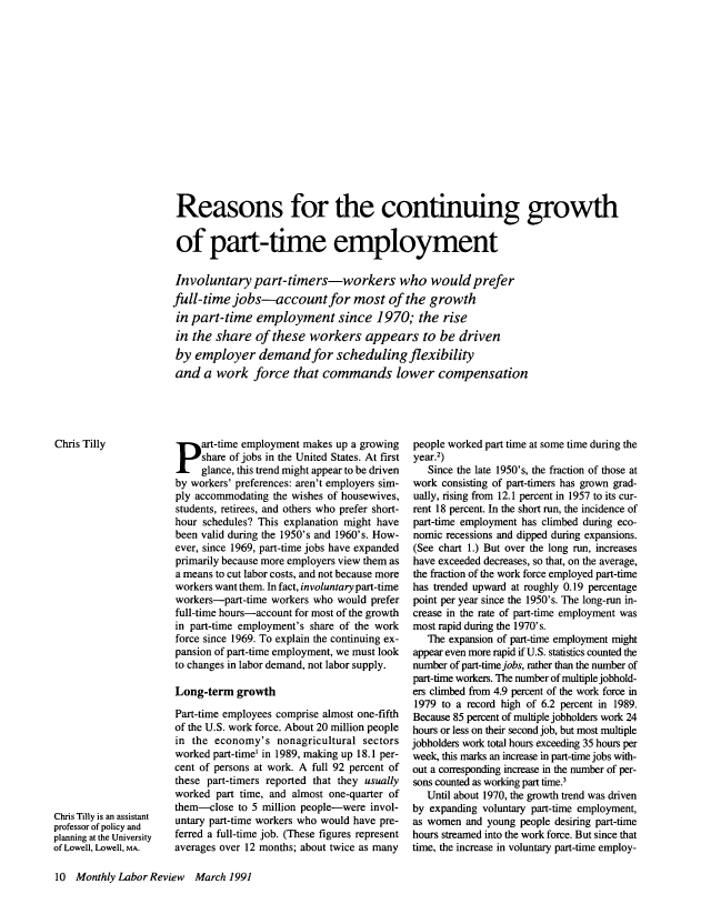 handle is hein.journals/month114 and id is 230 raw text is: Reasons for the continuing growth
of part-time employment
Involuntary part-timers-workers who would prefer
full-time jobs-account for most of the growth
in part-time employment since 1970; the rise
in the share of these workers appears to be driven
by employer demand for scheduling flexibility
and a work force that commands lower compensation

art-time employment makes up a growing
share of jobs in the United States. At first
glance, this trend might appear to be driven
by workers' preferences: aren't employers sim-
ply accommodating the wishes of housewives,
students, retirees, and others who prefer short-
hour schedules? This explanation might have
been valid during the 1950's and 1960's. How-
ever, since 1969, part-time jobs have expanded
primarily because more employers view them as
a means to cut labor costs, and not because more
workers want them. In fact, involuntary part-time
workers-part-time workers who would prefer
full-time hours-account for most of the growth
in part-time employment's share of the work
force since 1969. To explain the continuing ex-
pansion of part-time employment, we must look
to changes in labor demand, not labor supply.
Long-term growth
Part-time employees comprise almost one-fifth
of the U.S. work force. About 20 million people
in the economy's nonagricultural sectors
worked part-time' in 1989, making up 18.1 per-
cent of persons at work. A full 92 percent of
these part-timers reported that they usually
worked part time, and almost one-quarter of
them-close to 5 million people-were invol-
untary part-time workers who would have pre-
ferred a full-time job. (These figures represent
averages over 12 months; about twice as many

people worked part time at some time during the
year.2)
Since the late 1950's, the fraction of those at
work consisting of part-timers has grown grad-
ually, rising from 12.1 percent in 1957 to its cur-
rent 18 percent. In the short run, the incidence of
part-time employment has climbed during eco-
nomic recessions and dipped during expansions.
(See chart 1.) But over the long run, increases
have exceeded decreases, so that, on the average,
the fraction of the work force employed part-time
has trended upward at roughly 0.19 percentage
point per year since the 1950's. The long-run in-
crease in the rate of part-time employment was
most rapid during the 1970's.
The expansion of part-time employment might
appear even more rapid if U.S. statistics counted the
number of part-time jobs, rather than the number of
part-time workers. The number of multiple jobhold-
ers climbed from 4.9 percent of the work force in
1979 to a record high of 6.2 percent in 1989.
Because 85 percent of multiple jobholders work 24
hours or less on their second job, but most multiple
jobholders work total hours exceeding 35 hours per
week, this marks an increase in part-time jobs with-
out a corresponding increase in the number of per-
sons counted as working part time.3
Until about 1970, the growth trend was driven
by expanding voluntary part-time employment,
as women and young people desiring part-time
hours streamed into the work force. But since that
time, the increase in voluntary part-time employ-

10 Monthly Labor Review March.1991

Chris Tilly

Chris Tilly is an assistant
professor of policy and
planning at the University
of Lowell, Lowell, MA.


