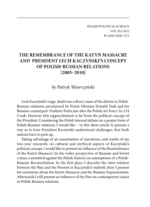 handle is hein.journals/ppsy37 and id is 507 raw text is: 




                                       POLISH POLITICAL SCIENCE
                                                   VOL XLI 2012
                                                PL ISSN 0208-7375




 THE   REMEMBRANCE OF THE KATYN MASSACRE
 AND PRESIDENT LECH KACZY1SKI'S CONCEPT
           OF  POLISH-RUSSIAN RELATIONS
                        [2005-2010]


                   by Patryk  Wawrzyniski


   Lech Kaczyfiski's tragic death was a direct cause of the ditente in Polish-
Russian relations, proclaimed by Prime Minister Donald Tusk and his
Russian counterpart Vladimir Putin just after the Polish Air Force Tu-154
Crash. However this rapprochement is far from the political concept of
the President. Considering the Polish internal debate on a proper form of
Polish-Russian relations, I would like - in this short article to present a
way as to how President Kaczydiski understood challenges, that both
nations have to pick up.
   Taking advantage of an examination of narrations, and results of my
two-year researche on cultural and mythical aspects of Kaczydiski's
political concept, I would like to present an influence of the Remembrance
of the Katyfi Massacre [in the wider perspective of Russian and Soviet
crimes committed against the Polish Nation] on assumptions of a Polish-
Russian Reconciliation. In the first place I describe the inter-relation
between the Past and the Present in Kaczyfiski's outlook, then I present
his narrations about the KatyAi Massacre and the Russian Expansionism.
Afterwards I will present an influence of the Past on contemporary issues
in Polish-Russian relations.


