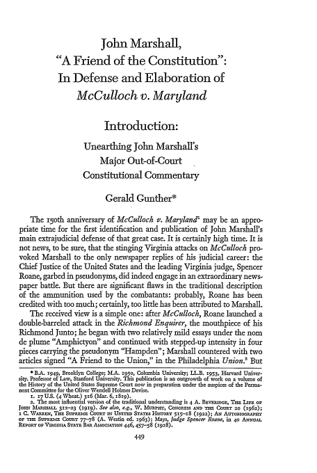 handle is hein.journals/stflr21 and id is 473 raw text is: John Marshall,
A Friend of the Constitution:
In Defense and Elaboration of
McCulloch v. Maryland
Introduction:
Unearthing John Marshall's
Major Out-of-Court
Constitutional Commentary
Gerald Gunther*
The i5Oth anniversary of McCulloch v. Maryland' may be an appro-
priate time for the first identification and publication of John Marshall's
main extrajudicial defense of that great case. It is certainly high time. It is
not news, to be sure, that the stinging Virginia attacks on McCulloch pro-
voked Marshall to the only newspaper replies of his judicial career: the
Chief Justice of the United States and the leading Virginia judge, Spencer
Roane, garbed in pseudonyms, did indeed engage in an extraordinary news-
paper battle. But there are significant flaws in the traditional description
of the ammunition used by the combatants: probably, Roane has been
credited with too much; certainly, too little has been attributed to Marshall.
The received view is a simple one: after McCulloch, Roane launched a
double-barreled attack in the Richmond Enquirer, the mouthpiece of his
Richmond Junto; he began with two relatively mild essays under the nom
de plume Amphictyon and continued with stepped-up intensity in four
pieces carrying the pseudonym Hampden; Marshall countered with two
articles signed A Friend to the Union, in the Philadelphia Union        But
* B.A. 1949, Brooklyn College; M.A. 195o, Columbia University; LL.B. 1953, Harvard Univer-
sity. Professor of Law, Stanford University. This publication is an outgrowth of work on a volume of
the History of the United States Supreme Court now in preparation under the auspices of the Perma-
nent Committee for the Oliver Wendell Holmes Devise.
1. 17U.S. (4 Wheat.) 316 (Mar. 6, I8ig).
2. The most influential version of the traditional understanding is 4 A. BEvERmGE, Tim LIFE OF
JO-N MAE5HALL 312-23 (i919). See also, e.g., V. M uPHY, CoNGRESS AND THE COURT 20 (1962);
i C. WARREN, ThE SUPREME CoURT rN UNITED STATES HIsTORY 515-18 (1922); AN AUTOBIoGRAPHY
OF WIN Sus'naam CoURT 77-78 (A. Westin ed. 1963); Mays, Judge Spencer Roane, in 40 ANNUAL
REPORT OF VIRGINIA STATE BAR AssOCIATION 446, 457-58 (1928).


