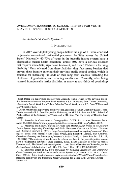 handle is hein.journals/ualr42 and id is 722 raw text is: 








OVERCOMING BARRIERS TO SCHOOL REENTRY FOR YOUTH
LEAVING JUVENILE JUSTICE FACILITIES



     Sarah  Beebe*  & Dustin  Rynders**

                              I. INTRODUCTION

     In 2017,  over 40,000  young  people below  the age  of21  were  confined
in juvenile  correctional residential placement   facilities across the United
States.' Nationally, 60-70%   of youth  in the juvenile justice system  have  a
diagnosable  mental  health  condition, almost  30%   have  a serious disorder
that requires immediate,  significant treatment, and over 35%  have a learning
disability.2 Once released from  these facilities, they face many barriers that
prevent  them from  re-entering their previous public school  setting, which is
essential for increasing the odds  of their long  term success,  including  the
likelihood  of graduation, and  reducing  recidivism.  Currently,  after being
released from  juvenile justice facilities, as many as two-thirds of youth drop






* Sarah Beebe is a supervising attorney with Disability Rights Texas for the Juvenile Proba-
tion Education Advocacy Program. Sarah received a B.A. in History from Tulane University,
a Masters in Social Work from Tulane School of Social Work, and a J.D. from William and
Mary School of Law.
 Dustin Rynders is a supervising attorney of the Education Team at Disability Rights Texas.
Dustin received a B.A. from Pepperdine University, an M.P.Aff. from the L.B.J. School of
Public Affairs at the University of Texas, and a J.D. from The University of Houston Law
Center.
    1. Juveniles in Corrections - Demographics, OJJDP STATISTICAL BRIEFING BOOK
(April 23, 2019), https://www.ojdp.gov/ojstatbb/corrections/qa08201.asp?qaDate=2017.
    2. Meservey and Skowra, Caringfor Youth with Mental Health Needs in the Juvenile
Justice System: Improving Knowledge and Skills, NATIONAL CENTER FOR MENTAL HEALTH
AND  JUVENILE JUSTICE 2 (2015), https://ncyoj.policyresearchinc.org/img/resources/ Car-
ingforYouthWithMentalHealthNeeds-692212.pdf; Elizabeth Lamura, Our Children,
Ourselves: Ensuring the Education ofAmerica's At-Risk Youth, 31 BUFF. PUB. INT. L.J. 117,
120 (2012) (The majority of youths who have been involved in the juvenile justice system
have a 'diagnosable substance abuse disorder, mental health disorder, or both.'); Jessica
Feierman et al., The School-to-Prison Pipeline ... and Back: Obstacles and Remediesfor the
Re-Enrollment ofAdjudicated Youth, 54 N.Y.L. SCH. L. REv. 1115,1123 (2009/10).
    3. Elizabeth Seigle et al., Core Principles for Reducing Recidivism and Improving
Other Outcomes for Youth in the Juvenile Justice System 30, COUNCIL OF ST. Gov'Ts JUST.
CTR.  (2014), https://csgjusticecenter.org/wp-content/uploads/2014/07/Core-Principles-for-
Reducing-Recidivism-and-Improving-Other-Outcomes-for-Youth-in-the-Juvenile-Justice-
System.pdf.


689


