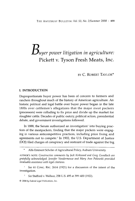 handle is hein.journals/antibull53 and id is 477 raw text is: THE ANTITRUST BULLETIN: Vol. 53, No. 2/Summer 2008 : 455

Buyer power litigation in agriculture:
Pickett v. Tyson Fresh Meats, Inc.
BY C. ROBERT TAYLOR*
I. INTRODUCTION
Disproportionate buyer power has been of concern to farmers and
ranchers throughout much of the history of American agriculture. An
historic political and legal battle over buyer power began in the late
1800s over cattlemen's allegations that the major meat packers
(processors) were colluding to fix price and divide up the market for
slaughter cattle. Decades of public outcry, political action, presidential
debate, and government investigations followed.
In 1888, the Senate authorized an investigation' into buying prac-
tices of the meatpackers, finding that the major packers were engag-
ing in various anticompetitive practices, including price fixing and
agreements not to compete.2 In 1902, the U.S. Department of Justice
(DOJ) filed charges of conspiracy and restraint of trade against the big
* Alfa Eminent Scholar of Agricultural Policy, Auburn University.
AUTHOR'S NOTE: Constructive comments by Jack Kirkwood and Greg Gundlach are
gratefully acknowledged. Jennifer Vandermeuse and Mary Ann Polewski provided
invaluable assistance with legal citations.
I See 61 CONG. REC. 2614 (1921) for a discussion of the intent of the
investigation.
2 See Stafford v. Wallace, 258 U.S. 495 at 399-400 (1922).
© 2008 by Federal Legal Publications, Inc.


