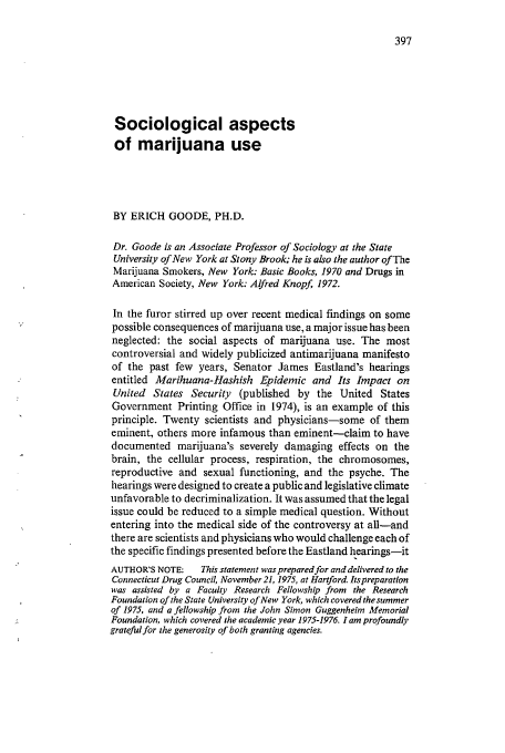 handle is hein.journals/condp4 and id is 407 raw text is: Sociological aspects
of marijuana use
BY ERICH GOODE, PH.D.
Dr. Goode is an Associate Professor of Sociology at the State
University of New York at Stony Brook; he is also the author of The
Marijuana Smokers, New York: Basic Books, 1970 and Drugs in
American Society, New York: Alfred Knopf 1972.
In the furor stirred up over recent medical findings on some
possible consequences of marijuana use, a major issue has been
neglected: the social aspects of marijuana use. The most
controversial and widely publicized antimarijuana manifesto
of the past few years, Senator James Eastland's hearings
entitled Marihuana-Hashish Epidemic and Its Impact on
United States Security (published by the United States
Government Printing Office in 1974), is an example of this
principle. Twenty scientists and physicians-some of them
eminent, others more infamous than eminent-claim to have
documented marijuana's severely damaging effects on the
brain, the cellular process, respiration, the chromosomes,
reproductive and sexual functioning, and the psyche. The
hearings were designed to create a public and legislative climate
unfavorable to decriminalization. It was assumed that the legal
issue could be reduced to a simple medical question. Without
entering into the medical side of the controversy at all-and
there are scientists and physicians who would challenge each of
the specific findings presented before the Eastland hearings-it
AUTHOR'S NOTE:    This statement was prepared for and delivered to the
Connecticut Drug Council, November 21, 1975, at Hartford. Itspreparation
was assisted by a Faculty Research Fellowship from the Research
Foundation of the State University of New York, which covered the summer
of 1975, and a fellowship from the John Simon Guggenheim Memorial
Foundation, which covered the academic year 1975-1976. 1 am profoundly
gratefulfor the generosity of both granting agencies.



