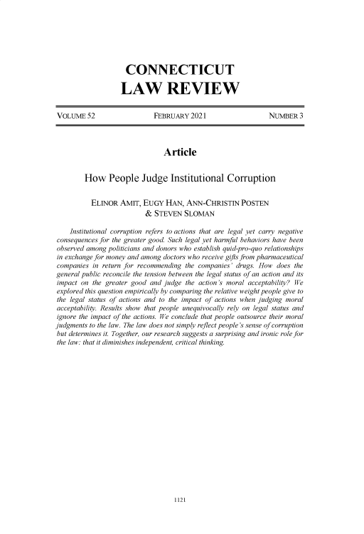 handle is hein.journals/conlr52 and id is 1148 raw text is: CONNECTICUT
LAW REVIEW

VOLUME 52                   FEBRUARY 2021                     NUMBER 3
Article
How People Judge Institutional Corruption
ELINOR AMIT, EUGY HAN, ANN-CHRISTIN POSTEN
& STEVEN SLOMAN
Institutional corruption refers to actions that are legal yet carry negative
consequences for the greater good. Such legal yet harmful behaviors have been
observed among politicians and donors who establish quid-pro-quo relationships
in exchange for money and among doctors who receive gifts from pharmaceutical
companies in return for recommending the companies' drugs. How does the
general public reconcile the tension between the legal status of an action and its
impact on the greater good and judge the action's moral acceptability? We
explored this question empirically by comparing the relative weight people give to
the legal status of actions and to the impact of actions when judging moral
acceptability. Results show that people unequivocally rely on legal status and
ignore the impact of the actions. We conclude that people outsource their moral
judgments to the law. The law does not simply reflect people's sense of corruption
but determines it. Together, our research suggests a surprising and ironic role for
the law: that it diminishes independent, critical thinking.

1121


