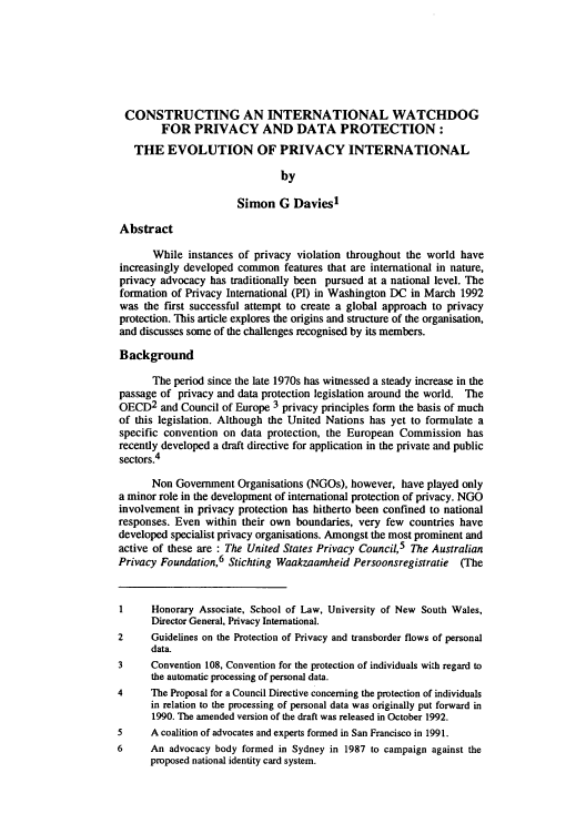 handle is hein.journals/jlinfos3 and id is 239 raw text is: CONSTRUCTING AN INTERNATIONAL WATCHDOG
FOR PRIVACY AND DATA PROTECTION:
THE EVOLUTION OF PRIVACY INTERNATIONAL
by
Simon G Davies1
Abstract
While instances of privacy violation throughout the world have
increasingly developed common features that are international in nature,
privacy advocacy has traditionally been pursued at a national level. The
formation of Privacy International (PI) in Washington DC in March 1992
was the first successful attempt to create a global approach to privacy
protection. This article explores the origins and structure of the organisation,
and discusses some of the challenges recognised by its members.
Background
The period since the late 1970s has witnessed a steady increase in the
passage of privacy and data protection legislation around the world. The
OECD2 and Council of Europe 3 privacy principles form the basis of much
of this legislation. Although the United Nations has yet to formulate a
specific convention on data protection, the European Commission has
recently developed a draft directive for application in the private and public
sectors.4
Non Government Organisations (NGOs), however, have played only
a minor role in the development of international protection of privacy. NGO
involvement in privacy protection has hitherto been confined to national
responses. Even within their own boundaries, very few countries have
developed specialist privacy organisations. Amongst the most prominent and
active of these are : The United States Privacy Council,5 The Australian
Privacy Foundation,6 Stichting Waakzaamheid Persoonsregistratie (The
1     Honorary Associate, School of Law, University of New South Wales,
Director General, Privacy International.
2     Guidelines on the Protection of Privacy and transborder flows of personal
data.
3     Convention 108, Convention for the protection of individuals with regard to
the automatic processing of personal data.
4     The Proposal for a Council Directive concerning the protection of individuals
in relation to the processing of personal data was originally put forward in
1990. The amended version of the draft was released in October 1992.
5     A coalition of advocates and experts formed in San Francisco in 1991.
6     An advocacy body formed in Sydney in 1987 to campaign against the
proposed national identity card system.


