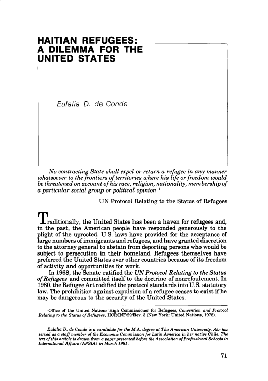 handle is hein.journals/susrwoil1 and id is 240 raw text is: 




HAITIAN REFUGEES:
A   DILEMMA FOR THE
UNITED STATES






       Eulalia   D.  de  Conde









    No  contracting State shall expel or return a refugee in any manner
whatsoever to the frontiers of territories where his life or freedom would
be threatened on account of his race, religion, nationality, membership of
a particular social group or political opinion.'
                       UN  Protocol Relating to the Status of Refugees


Traditionally,   the United States has been a haven for refugees and,
in the past, the American   people have responded  generously  to the
plight of the uprooted. U.S. laws have provided for the acceptance of
large numbers  of immigrants and refugees, and have granted discretion
to the attorney general to abstain from deporting persons who would be
subject to persecution in their homeland.  Refugees themselves  have
preferred the United States over other countries because of its freedom
of activity and opportunities for work.
    In 1968, the Senate ratified the UN Protocol Relating to the Status
of Refugees and committed  itself to the doctrine of nonrefoulement. In
1980, the Refugee Act codified the protocol standards into U.S. statutory
law. The prohibition against expulsion of a refugee ceases to exist if he
may  be dangerous  to the security of the United States.

    'Office of the United Nations High Commissioner for Refugees, Convention and Protocol
Relating to the Status of Refugees, HCR/INF/29/Rev. 3 (New York: United Nations, 1978).

    Eulalia D. de Conde is a candidate for the M.A. degree at The American University. She has
 served as a staff member of the Economic Commission for Latin America in her native Chile. The
 text of this article is drawn from a paper presented before the Association of Professional Schools in
 International Affairs (APSIA) in March 1981.


71


