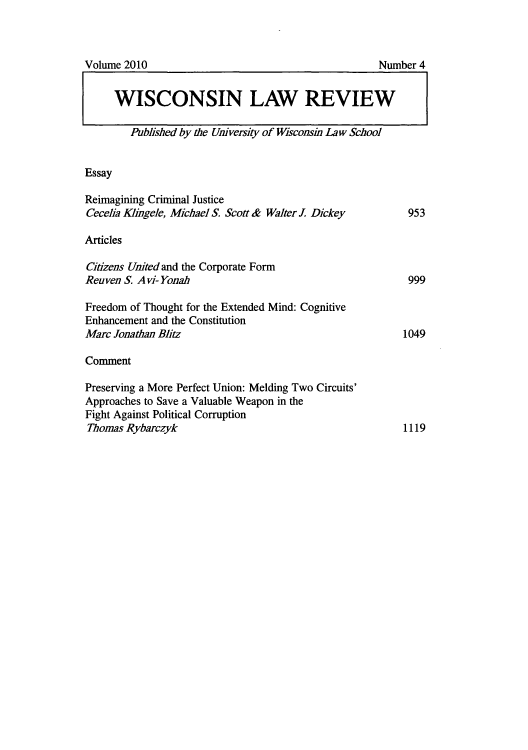 handle is hein.journals/wlr2010 and id is 962 raw text is: Volume 2010                               Number 4
WISCONSIN LAW REVIEW
Published by the University of Wisconsin Law School

Essay

Reimagining Criminal Justice
Cecelia Klingele, Michael S. Scott & Walter J. Dickey

Articles

Citizens United and the Corporate Form
Reuven S. A vi- Yonah

Freedom of Thought for the Extended Mind: Cognitive
Enhancement and the Constitution
Marc Jonathan Blitz
Comment
Preserving a More Perfect Union: Melding Two Circuits'
Approaches to Save a Valuable Weapon in the
Fight Against Political Corruption
Thomas Rybarczyk

999

1049

1119

953


