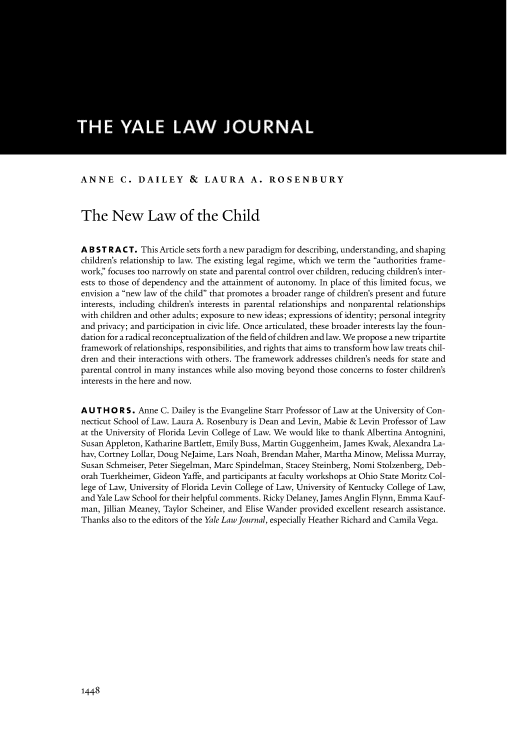 handle is hein.journals/ylr127 and id is 1510 raw text is: ANNE C. DAILEY & LAURA A. ROSENBURY
The New Law of the Child
A B S T R A C T. This Article sets forth a new paradigm for describing, understanding, and shaping
children's relationship to law. The existing legal regime, which we term the authorities frame-
work;' focuses too narrowly on state and parental control over children, reducing children's inter-
ests to those of dependency and the attainment of autonomy. In place of this limited focus, we
envision a new law of the child that promotes a broader range of children's present and future
interests, including children's interests in parental relationships and nonparental relationships
with children and other adults; exposure to new ideas; expressions of identity; personal integrity
and privacy; and participation in civic life. Once articulated, these broader interests lay the foun-
dation for a radical reconceptualization of the field of children and law. We propose a new tripartite
framework of relationships, responsibilities, and rights that aims to transform how law treats chil-
dren and their interactions with others. The framework addresses children's needs for state and
parental control in many instances while also moving beyond those concerns to foster children's
interests in the here and now.
A U T H O R S. Anne C. Dailey is the Evangeline Starr Professor of Law at the University of Con-
necticut School of Law. Laura A. Rosenbury is Dean and Levin, Mabie & Levin Professor of Law
at the University of Florida Levin College of Law. We would like to thank Albertina Antognini,
Susan Appleton, Katharine Bartlett, Emily Buss, Martin Guggenheim, James Kwak, Alexandra La-
hav, Cortney Lollar, Doug NeJaime, Lars Noah, Brendan Maher, Martha Minow, Melissa Murray,
Susan Schmeiser, Peter Siegelman, Marc Spindelman, Stacey Steinberg, Nomi Stolzenberg, Deb-
orah Tuerkheimer, Gideon Yaffe, and participants at faculty workshops at Ohio State Moritz Col-
lege of Law, University of Florida Levin College of Law, University of Kentucky College of Law,
and Yale Law School for their helpful comments. Ricky Delaney, James Anglin Flynn, Emma Kauf-
man, Jillian Meaney, Taylor Schemer, and Elise Wander provided excellent research assistance.
Thanks also to the editors of the Yale Law Journal, especially Heather Richard and Camila Vega.

1448


