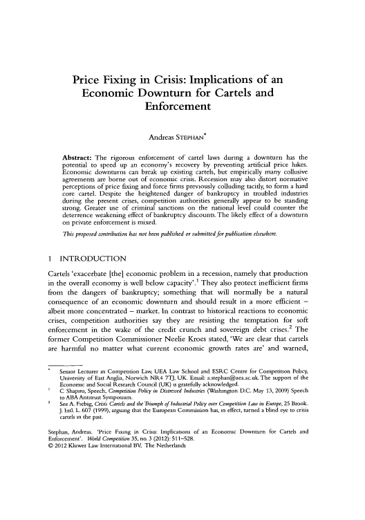 handle is hein.kluwer/wcl0057 and id is 531 raw text is: Price Fixing in Crisis: Implications of an
Economic Downturn for Cartels and
Enforcement
Andreas STEPHAN*
Abstract: The rigorous enforcement of cartel laws during a downturn has the
potential to speed up an economy's recovery by preventing artificial price hikes.
Economic downturns can break up existing cartels, but empirically many collusive
agreements are borne out of economic crisis. Recession may also distort normative
perceptions of price fixing and force firms previously colluding tacitly, to form a hard
core cartel. Despite the heightened danger of bankruptcy in troubled industries
during the present crises, competition authorities generally appear to be standing
strong. Greater use of criminal sanctions on the national level could counter the
deterrence weakening effect of bankruptcy discounts. The likely effect of a downturn
on private enforcement is mixed.
This proposed contribution has not been published or submitted for publication elsewhere.
1 INTRODUCTION
Cartels 'exacerbate [the] economic problem in a recession, namely that production
in the overall economy is well below capacity'.' They also protect inefficient firms
from the dangers of bankruptcy; something that will normally be a natural
consequence of an economic downturn and should result in a more efficient -
albeit more concentrated - market. In contrast to historical reactions to economic
crises, competition authorities say they are resisting the temptation for soft
enforcement in the wake of the credit crunch and sovereign debt crises.2 The
former Competition Commissioner Neelie Kroes stated, 'We are clear that cartels
are harmful no matter what current economic growth rates are' and warned,
Senior Lecturer in Competition Law, UEA Law School and ESRC Centre for Competition Policy,
University of East Anglia, Norwich NR4 7TJ, UK. Email: a.stephan@uea.ac.uk. The support of the
Economic and Social Research Council (UK) is gratefully acknowledged.
C Shapiro, Speech, Competition Policy in Distressed Industries (Washington D.C. May 13, 2009) Speech
to ABA Antitrust Symposium.
2   See A. Fiebig, Crisis Cartels and the Triumph of Industrial Policy over Competition Law in Europe, 25 Brook.
J. Intl. L. 607 (1999), arguing that the European Commission has, in effect, turned a blind eye to crisis
cartels in the past.
Stephan, Andreas. 'Price Fixing in Crisis: Implications of an Economic Downturn for Cartels and
Enforcement'. World Competition 35, no. 3 (2012): 511-528.
© 2012 Kluwer Law International BV, The Netherlands


