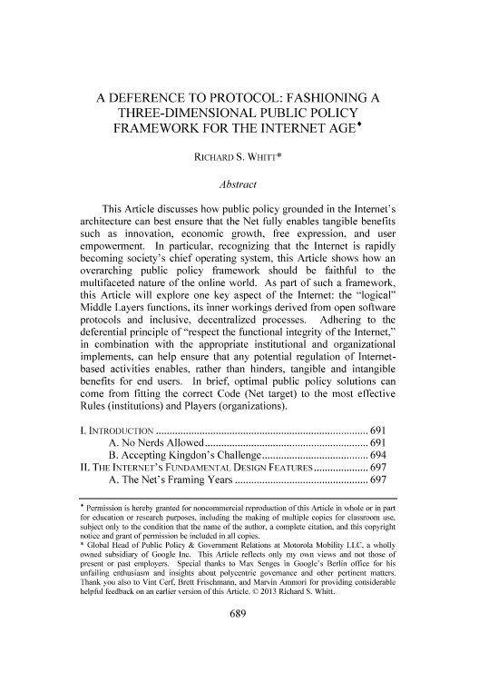 handle is hein.journals/caelj31 and id is 731 raw text is: A DEFERENCE TO PROTOCOL: FASHIONING A
THREE-DIMENSIONAL PUBLIC POLICY
FRAMEWORK FOR THE INTERNET AGE*
RICHARD S. WHITT*
Abstract
This Article discusses how public policy grounded in the Internet's
architecture can best ensure that the Net fully enables tangible benefits
such as innovation, economic growth, free expression, and user
empowerment. In particular, recognizing that the Internet is rapidly
becoming society's chief operating system, this Article shows how an
overarching public policy framework should be faithful to the
multifaceted nature of the online world. As part of such a framework,
this Article will explore one key aspect of the Internet: the logical
Middle Layers functions, its inner workings derived from open software
protocols and inclusive, decentralized processes.         Adhering to the
deferential principle of respect the functional integrity of the Internet,
in combination with the appropriate institutional and organizational
implements, can help ensure that any potential regulation of Internet-
based activities enables, rather than hinders, tangible and intangible
benefits for end users. In brief, optimal public policy solutions can
come from fitting the correct Code (Net target) to the most effective
Rules (institutions) and Players (organizations).
I. IN TROD UCTION  .............................................................................. 691
A . N o  N erds  A llow ed  ............................................................ 691
B. Accepting Kingdon's Challenge ....................................... 694
II. THE INTERNET'S FUNDAMENTAL DESIGN FEATURES .................... 697
A . The N et's Fram ing  Years ................................................. 697
Permission is hereby granted for noncommercial reproduction of this Article in whole or in part
for education or research purposes. including the making of multiple copies for classroom use,
subject only to the condition that the name of the author, a complete citation, and this copyright
notice and grant of permission be included in all copies.
* Global Head of Public Policy & Government Relations at Motorola Mobility LLC, a wholly
owned subsidiary of Google Inc. This Article reflects only my own views and not those of
present or past employers. Special thanks to Max Senges in Google's Berlin office for his
unfailing enthusiasm and insights about polycentric governance and other pertinent matters.
Thank you also to Vint Cerf, Brett Frischmann, and Marvin Ammori for providing considerable
helpful feedback on an earlier version of this Article. C 2013 Richard S. Whitt.

689


