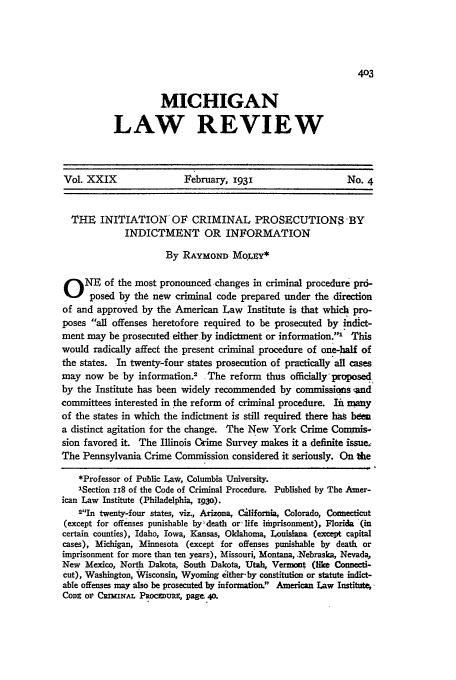 handle is hein.journals/mlr29 and id is 431 raw text is: MICHIGAN
LAW REVIEW

Vol. XXIX                   February, 1931                       No. 4
THE INITIATION OF CRIMINAL PROSECUTIONS -BY
INDICTMENT OR INFORMATION
By RAYmoND MOqI y*
0 NE of the most pronounced changes in criminal procedure pr6-
posed by the new criminal code prepared under the direction
of and approved by the American Law Institute is that which pro-
poses all offenses heretofore required to be prosecuted by indict-
ment may be prosecuted either by indictment or information.' This
would radically affect the present criminal procedure of one-half of
the states. In twenty-four states prosecution of practically all cases
may now be by information.2      The reform    thus officially proposed
by the Institute has been widely recommended by commissions .-and
committees interested in the reform of criminal procedure. Int many
of the states in which the indictment is still required there hat bee
a distinct agitation for the change. The New York Crime Comims-
sion favored it. The Illinois Crime Survey makes it a definite issue.-
The Pennsylvania Crime Commission considered it seriously. On thie
*Professor of Public La*, Columbia University.
'Section II8 of the Code of Criminal Procedure. Published by The Amer-
ican Law Institute (Philadelphia, 930).
2In twenty-four states, viz., Arizona, C iifornia, Colorado, Connecticut
(except for offenses punishable by-death or-life imprisonment), Florida (in
certain counties), Idaho, Iowa, Kansas, Oklahoma, Louisiana (except capital
cases), Michigan, Minnesota (except for offenses punishable by death or
imprisonment for more than ten years), Missouri, Montana, .Nebraska, Nevada,
New Mexico, North Dakota, South Dakota, Utah, Vermnt (like Connecti-
cut), Washington, Wisconsin, Wyoming either-by constitution or statute indict-
able offenses may also be prosecuted by information. American Law Institute,
Cong op CImmAm. PRocDupR, page 4o.


