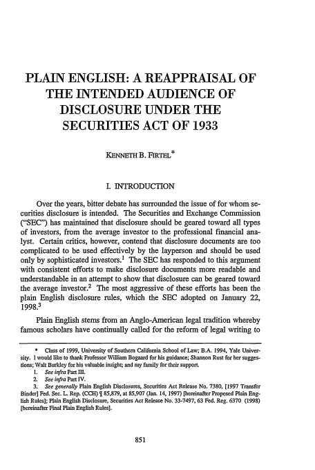 handle is hein.journals/scal72 and id is 861 raw text is: PLAIN ENGLISH: A REAPPRAISAL OF
THE INTENDED AUDIENCE OF
DISCLOSURE UNDER THE
SECURITIES ACT OF 1933
KENNETH B. FIRTEL*
I. INTRODUCTION
Over the years, bitter debate has surrounded the issue of for whom se-
curities disclosure is intended. The Securities and Exchange Commission
(SEC) has maintained that disclosure should be geared toward all types
of investors, from the average investor to the professional financial ana-
lyst. Certain critics, however, contend that disclosure documents are too
complicated to be used effectively by the layperson and should be used
only by sophisticated investors.1 The SEC has responded to this argument
with consistent efforts to make disclosure documents more readable and
understandable in an attempt to show that disclosure can be geared toward
the average investor.2 The most aggressive of these efforts has been the
plain English disclosure rules, which the SEC adopted on January 22,
1998.3
Plain English stems from an Anglo-American legal tradition whereby
famous scholars have continually called for the reform of legal writing to
*  Class of 1999, University of Southern California School of Law; B.A. 1994, Yale Univer-
sity. I would like to thank Professor William Bogaard for his guidance; Shannon Rust for her sugges-
tions; Walt Burkley for his valuable insight; and my family for their support.
1. See infra Part III.
2. See infra Part IV.
3. See generally Plain English Disclosures, Securities Act Release No. 7380, [1997 Transfer
Binder] Fed. Sec. L. Rep. (CCH)   85,879, at 85,907 (Jan. 14, 1997) [hereinafter Proposed Plain Eng-
lish Rules]; Plain English Disclosure, Securities Act Release No. 33-7497, 63 Fed. Reg. 6370 (1998)
[hereinafter Final Plain English Rules].


